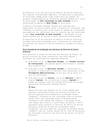 176



As melhorias na UI dos Serviços de Domínio do Active Directory
não requerem considerações especiais. As melhorias ao Assistente
de Instalação também estão todas disponíveis por padrão. No
entanto, algumas páginas do assistente aparecem apenas se a caixa
de verificação de Usar instalação no modo avançado estiver
selecionada na página de Boas Vindas do assistente.
O modo de instalação avançado fornece aos usuários mais
experientes um controle maior sobre o processo de instalação, sem
confundir os usuários mais novos quanto às opções de configuração
que podem não ser familiares. Para os usuários que não selecionam
a caixa Usar instalação no modo avançado, o assistente utiliza
opções padrões que se aplicam à maior parte das configurações.
As melhorias na UI dos Serviços de Domínio do Active Directory
fornecem novas funcionalidades para o Assistente de Instalação
dos Serviços de Domínio do Active Directory e funções de snap-in
do MMC.

Novo Assistente de Instalação dos Serviços de Domínio do Active
Directory
Para adicionar a função de servidor dos Serviços de Domínio do
Active Directory de forma interativa, você pode acessar o
Assistente de Instalação nas seguintes maneiras:
   •     Você pode clicar em Adicionar Funções, nas Tarefas Iniciais
         de Configuração, que aparece quando você instala o sistema
         pela primeira vez.
   •     Você pode clicar em Adicionar Funções no Gerenciador do
         Servidor. O Gerenciador do Servidor está disponível no menu
         Ferramentas Administrativas, ou por meio de um ícone na
         área de notificação.
   •     Você pode clicar em Iniciar, clicar em Executar e depois
         digitar dcpromo. Uma alternativa é digitar dcpromo no
         prompt de comando, como nas versões anteriores do sistema
         operacional do Microsoft Windows Server.
            Nota
         Embora não seja uma melhoria de UI, novas opções para
         executar instalações falhas dos Serviços de Domínio do
         Active Directory estão disponíveis no Windows Server
         “Longhorn.” Diferente de uma instalação falha no Windows
         Server 2003, uma instalação falha no Windows Server
         “Longhorn” nunca requer uma resposta a um prompt da UI,
         como aquele que reinicia o controlador de domínio. Isso é
         necessário para instalar os Serviços de Domínio do Active
         Directory no Núcleo do Servidor do Windows Server
         “Longhorn,” uma nova opção de instalação do Windows Server
         “Longhorn” que não fornece opções de UI, como um Assistente
         de Instalação interativo dos Serviços de Domínio do Active
         Directory.


       Guia do Revisor do Windows Server “Longhorn” Beta 3
 