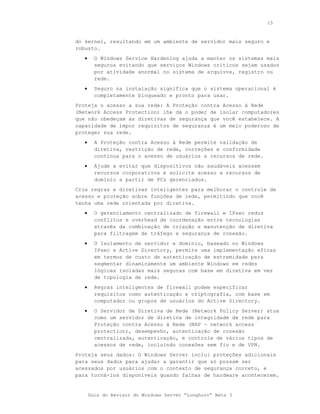 15



do kernel, resultando em um ambiente de servidor mais seguro e
robusto.
   •     O Windows Service Hardening ajuda a manter os sistemas mais
         seguros evitando que serviços Windows críticos sejam usados
         por atividade anormal no sistema de arquivos, registro ou
         rede.
   •     Seguro na instalação significa que o sistema operacional é
         completamente bloqueado e pronto para usar.
Proteja o acesso a sua rede: A Proteção contra Acesso à Rede
(Network Access Protection) lhe dá o poder de isolar computadores
que não obedeçam às diretivas de segurança que você estabelece. A
capacidade de impor requisitos de segurança é um meio poderoso de
proteger sua rede.
   •     A Proteção contra Acesso à Rede permite validação de
         diretiva, restrição de rede, correções e conformidade
         contínua para o acesso de usuários a recursos de rede.
   •     Ajude a evitar que dispositivos não saudáveis acessem
         recursos corporativos e solicite acesso a recursos de
         domínio a partir de PCs gerenciados.
Crie regras e diretivas inteligentes para melhorar o controle de
acesso e proteção sobre funções de rede, permitindo que você
tenha uma rede orientada por diretiva.
   •     O gerenciamento centralizado de firewall e IPsec reduz
         conflitos e overhead de coordenação entre tecnologias
         através da combinação de criação e manutenção de diretiva
         para filtragem de tráfego e segurança de conexão.
   •     O Isolamento de servidor e domínio, baseado no Windows
         IPsec e Active Directory, permite uma implementação eficaz
         em termos de custo de autenticação de extremidade para
         segmentar dinamicamente um ambiente Windows em redes
         lógicas isoladas mais seguras com base em diretiva em vez
         de topologia de rede.
   •     Regras inteligentes de firewall podem especificar
         requisitos como autenticação e criptografia, com base em
         computador ou grupos de usuários do Active Directory.
   •     O Servidor de Diretiva de Rede (Network Policy Server) atua
         como um servidor de diretiva de integridade de rede para
         Proteção contra Acesso à Rede (NAP - network access
         protection), desempenho, autenticação de conexão
         centralizada, autenticação, e controle de vários tipos de
         acessos de rede, incluindo conexões sem fio e de VPN.
Proteja seus dados: O Windows Server inclui proteções adicionais
para seus dados para ajudar a garantir que só possam ser
acessados por usuários com o contexto de segurança correto, e
para torná-los disponíveis quando falhas de hardware acontecerem.


       Guia do Revisor do Windows Server “Longhorn” Beta 3
 