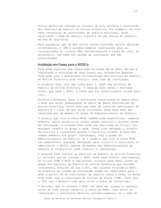 178




Outras melhorias reduzem as chances de erro durante a instalação
dos Serviços de Domínio do Active Directory. Por exemplo, se você
está instalando um controlador de domínio adicional, pode
selecionar o nome do domínio a partir de uma árvore de domínio,
em vez de digitá-la.
Para assegurar que um DNS server recém-instalado esteja operando
corretamente, o DNS é automaticamente configurado para as
configurações do cliente DNS, encaminhadores e dicas de raiz, se
necessário, com base nas opções de instalação que são
selecionadas.

Instalação em Fases para o RODCs
Você pode realizar uma instalação em fases de um RODC, em que a
instalação é concluída em duas fases, por diferentes pessoas.
Você pode usar o Assistente de Instalação dos Serviços de Domínio
do Active Directory para concluir cada fase da instalação.
A primeira fase cria uma conta para o RODC nos Serviços de
Domínio do Active Directory. A segunda fase anexa o servidor
atual, que será o RODC, à conta que foi anteriormente criada para
isso.
Durante a primeira fase, o assistente grava todos os dados sobre
o RODC que serão armazenados no banco de dados distribuído do
Active Directory, assim como seu nome da conta do controlador de
domínio e o local em que serão colocados. Essa fase deve ser
realizada por um membro do grupo de Administradores de Domínio.
O usuário que cria a conta RODC também pode especificar, naquele
momento, quais usuários ou grupos podem concluir o próximo passo
da instalação. A próxima fase pode ser realizada na filial, por
qualquer usuário ou grupo a quem tenha sido delegado o direito
de concluir a instalação quando a conta foi criada. A fase não
requer membros nos grupos integrados, como o grupo de
Administradores do Domínio. Se o usuário que cria a conta RODC
não especificar qualquer delegação para concluir a instalação (e
administrar o RODC), apenas um membro dos Administradores de
Domínio ou Corporativo pode concluir a instalação.
A segunda fase instala os Serviços de Domínio do Active Directory
no servidor que se tornará o RODC. Essa fase ocorre, basicamente,
na filial onde o RODC é implantado. Durante essa fase, todos os
dados dos Serviços de Domínio do Active Directory que residem
localmente, arquivos de log e etc, são criados no próprio RODC.
Os arquivos de origem da instalação podem ser replicados para o
RODC a partir de um controlador de domínio sobre a rede, ou então
você pode usar a instalação do recurso de mídia (IFM). Para usar
o IFM, use o Ntdsutil.exe para criar a mídia de instalação.
O servidor que se tornará o RODC não deve ser ligado ao domínio
antes de você tentar anexá-lo à conta do RODC. Como parte da
instalação, o assistente detecta, automaticamente, se o nome do

    Guia do Revisor do Windows Server “Longhorn” Beta 3
 