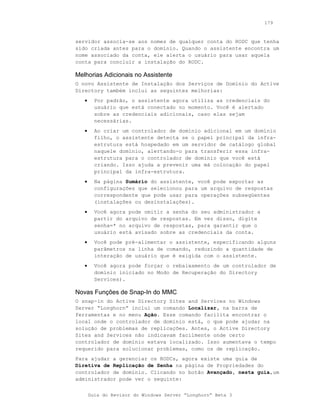 179



servidor associa-se aos nomes de qualquer conta do RODC que tenha
sido criada antes para o domínio. Quando o assistente encontra um
nome associado da conta, ele alerta o usuário para usar aquela
conta para concluir a instalação do RODC.

Melhorias Adicionais no Assistente
O novo Assistente de Instalação dos Serviços de Domínio do Active
Directory também inclui as seguintes melhorias:
   •     Por padrão, o assistente agora utiliza as credenciais do
         usuário que está conectado no momento. Você é alertado
         sobre as credenciais adicionais, caso elas sejam
         necessárias.
   •     Ao criar um controlador de domínio adicional em um domínio
         filho, o assistente detecta se o papel principal da infra-
         estrutura está hospedado em um servidor de catálogo global
         naquele domínio, alertando-o para transferir essa infra-
         estrutura para o controlador de domínio que você está
         criando. Isso ajuda a prevenir uma má colocação do papel
         principal da infra-estrutura.
   •     Na página Sumário do assistente, você pode exportar as
         configurações que selecionou para um arquivo de respostas
         correspondente que pode usar para operações subseqüentes
         (instalações ou desinstalações).
   •     Você agora pode omitir a senha do seu administrador a
         partir do arquivo de respostas. Em vez disso, digite
         senha=* no arquivo de respostas, para garantir que o
         usuário está avisado sobre as credenciais da conta.
   •     Você pode pré-alimentar o assistente, especificando alguns
         parâmetros na linha de comando, reduzindo a quantidade de
         interação de usuário que é exigida com o assistente.
   •     Você agora pode forçar o rebaixamento de um controlador de
         domínio iniciado no Modo de Recuperação do Directory
         Services).

Novas Funções de Snap-In do MMC
O snap-in do Active Directory Sites and Services no Windows
Server “Longhorn” inclui um comando Localizar, na barra de
ferramentas e no menu Ação. Esse comando facilita encontrar o
local onde o controlador de domínio está, o que pode ajudar na
solução de problemas de replicações. Antes, o Active Directory
Sites and Services não indicavam facilmente onde certo
controlador de domínio estava localizado. Isso aumentava o tempo
requerido para solucionar problemas, como os de replicação.
Para ajudar a gerenciar os RODCs, agora existe uma guia de
Diretiva de Replicação de Senha na página de Propriedades do
controlador de domínio. Clicando no botão Avançado, nesta guia,um
administrador pode ver o seguinte:


       Guia do Revisor do Windows Server “Longhorn” Beta 3
 