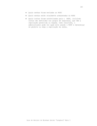 180



•     Quais senhas foram enviadas ao RODC
•     Quais senhas estão atualmente armazenadas no RODC
•     Quais contas foram autenticadas para o RODC, incluindo
      contas não definidas nos grupos de segurança, que têm a
      replicação permitida ou negada. Como resultado, o
      administrador pode ver quem está usando o RODC e determinar
      se permite ou nega a replicação da senha.




    Guia do Revisor do Windows Server “Longhorn” Beta 3
 