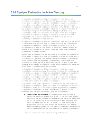 181



5.09 Serviços Federados do Active Directory

        Os Serviços Federados do Active Directory é uma função de
        servidor no Windows Server "Longhorn" que pode ser utilizado para
        criar uma solução de acesso de identidade segura e escalonável
        com a Internet, altamente extensível que opere por diversas
        plataformas, incluindo ambientes Windows e não-Windows. As seções
        que seguem fornecem informações sobre os Serviços Federados do
        Active Directory no Windows Server “Longhorn,” incluindo
        informações sobre as funcionalidades adicionais dos Serviços
        Federados do Active Directory no Windows Server “Longhorn”
        comparadas com a versão dos Serviços Federados do Active
        Directory no Windows Server 2003 R2.
        Os Serviços Federados do Active Directory é uma solução de acesso
        à identidade que fornece aos clientes baseados em navegadores
        (internos ou externos à rede) um acesso dinâmico e único a
        aplicações mais protegidas quanto à Internet, mesmo quando as
        contas e aplicações estão localizadas em redes completamente
        diferentes ou organizações.
        Quando uma aplicação está em uma rede e as contas de usuário em
        outra rede, é importante que os usuários estejam avisados sobre
        as credenciais secundárias quando tentarem acessar a aplicação.
        Essas credenciais secundárias representam a identidade dos
        usuários no local em que a aplicação reside. O Web server que
        hospeda a aplicação geralmente requer essas credenciais para que
        possa tomar a decisão mais apropriada.
        Os Serviços Federados do Active Directory torna as contas
        secundárias desnecessárias, fornecendo relações de confiança que
        você pode usar para projetar uma identidade digital do usuário e
        acessar direitos dos parceiros confiáveis. Em um ambiente
        federado, cada organização continua a gerenciar suas próprias
        identidades, mas cada uma pode projetar de forma mais segura e
        aceitar identidades de outras organizações.
        Além disso, você pode implantar os servidores de federação em
        múltiplas organizações, para facilitar as transações de business-
        to-business (B2B) entre as organizações de parceiros confiáveis.
        As parcerias federadas de B2B identificam os parceiros de
        negócios como um dos seguintes tipos de organização:
           •     Organização de Recursos As organizações que possuem e
                 gerenciam recursos acessíveis a partir da Internet podem
                 implantar os servidores de federação dos Serviços Federados
                 do Active Directory e os servidores da Web baseados nos
                 Serviços Federados do Active Directory que gerenciam o
                 acesso aos recursos protegidos de parceiros confiáveis.
                 Esses parceiros podem incluir partes internas e externas ou
                 outros departamentos ou subsidiárias na mesma organização.


               Guia do Revisor do Windows Server “Longhorn” Beta 3
 
