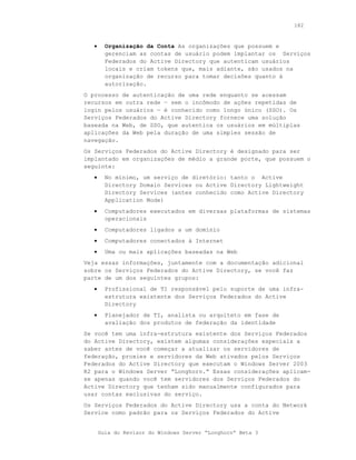 182



   •     Organização da Conta As organizações que possuem e
         gerenciam as contas de usuário podem implantar os Serviços
         Federados do Active Directory que autenticam usuários
         locais e criam tokens que, mais adiante, são usados na
         organização de recurso para tomar decisões quanto à
         autorização.
O processo de autenticação de uma rede enquanto se acessam
recursos em outra rede — sem o incômodo de ações repetidas de
login pelos usuários — é conhecido como longo único (SSO). Os
Serviços Federados do Active Directory fornece uma solução
baseada na Web, de SSO, que autentica os usuários em múltiplas
aplicações da Web pela duração de uma simples sessão de
navegação.
Os Serviços Federados do Active Directory é designado para ser
implantado em organizações de médio a grande porte, que possuem o
seguinte:
   •     No mínimo, um serviço de diretório: tanto o Active
         Directory Domain Services ou Active Directory Lightweight
         Directory Services (antes conhecido como Active Directory
         Application Mode)
   •     Computadores executados em diversas plataformas de sistemas
         operacionais
   •     Computadores ligados a um domínio
   •     Computadores conectados à Internet
   •     Uma ou mais aplicações baseadas na Web
Veja essas informações, juntamente com a documentação adicional
sobre os Serviços Federados do Active Directory, se você faz
parte de um dos seguintes grupos:
   •     Profissional de TI responsável pelo suporte de uma infra-
         estrutura existente dos Serviços Federados do Active
         Directory
   •     Planejador de TI, analista ou arquiteto em fase de
         avaliação dos produtos de federação da identidade
Se você tem uma infra-estrutura existente dos Serviços Federados
do Active Directory, existem algumas considerações especiais a
saber antes de você começar a atualizar os servidores de
federação, proxies e servidores da Web ativados pelos Serviços
Federados do Active Directory que executam o Windows Server 2003
R2 para o Windows Server “Longhorn.” Essas considerações aplicam-
se apenas quando você tem servidores dos Serviços Federados do
Active Directory que tenham sido manualmente configurados para
usar contas exclusivas do serviço.
Os Serviços Federados do Active Directory usa a conta do Network
Service como padrão para os Serviços Federados do Active


       Guia do Revisor do Windows Server “Longhorn” Beta 3
 