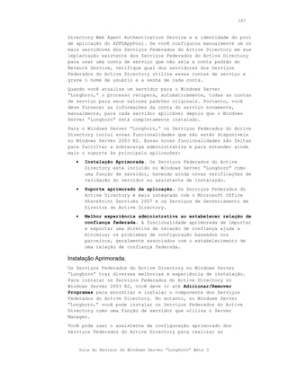 183



Directory Web Agent Authentication Service e a identidade do pool
de aplicação do ADFSAppPool. Se você configurou manualmente um ou
mais servidores dos Serviços Federados do Active Directory em sua
implantação existente dos Serviços Federados do Active Directory
para usar uma conta de serviço que não seja a conta padrão do
Network Service, verifique qual dos servidores dos Serviços
Federados do Active Directory utiliza essas contas de serviço e
grave o nome de usuário e a senha de cada conta.
Quando você atualiza um servidor para o Windows Server
“Longhorn,” o processo recupera, automaticamente, todas as contas
de serviço para seus valores padrões originais. Portanto, você
deve fornecer as informações da conta do serviço novamente,
manualmente, para cada servidor aplicável depois que o Windows
Server “Longhorn” está completamente instalado.
Para o Windows Server “Longhorn,” os Serviços Federados do Active
Directory inclui novas funcionalidades que não estão disponíveis
no Windows Server 2003 R2. Essas novas funcionalidades são feitas
para facilitar a sobrecarga administrativa e para estender ainda
mais o suporte às principais aplicações:
   •     Instalação Aprimorada. Os Serviços Federados do Active
         Directory está incluído no Windows Server “Longhorn” como
         uma função de servidor, havendo ainda novas verificações de
         validação do servidor no assistente de instalação.
   •     Suporte aprimorado da aplicação. Os Serviços Federados do
         Active Directory é mais integrado com o Microsoft Office
         SharePoint Services 2007 e os Serviços de Gerenciamento de
         Direitos do Active Directory.
   •     Melhor experiência administrativa ao estabelecer relação de
         confiança federada. A funcionalidade aprimorada de importar
         e exportar uma diretiva de relação de confiança ajuda a
         minimizar os problemas de configuração baseados nos
         parceiros, geralmente associados com o estabelecimento de
         uma relação de confiança federada.

Instalação Aprimorada.
Os Serviços Federados do Active Directory no Windows Server
“Longhorn” traz diversas melhorias à experiência de instalação.
Para instalar os Serviços Federados do Active Directory no
Windows Server 2003 R2, você deve ir até Adicionar/Remover
Programas para encontrar e instalar o componente dos Serviços
Federados do Active Directory. No entanto, no Windows Server
“Longhorn,” você pode instalar os Serviços Federados do Active
Directory como uma função de servidor que utiliza o Server
Manager.
Você pode usar o assistente de configuração aprimorado dos
Serviços Federados do Active Directory para realizar as


       Guia do Revisor do Windows Server “Longhorn” Beta 3
 