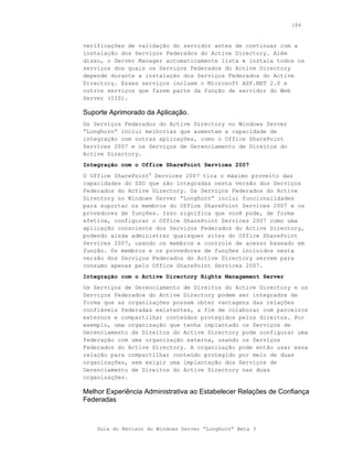 184



verificações de validação do servidor antes de continuar com a
instalação dos Serviços Federados do Active Directory. Além
disso, o Server Manager automaticamente lista e instala todos os
serviços dos quais os Serviços Federados do Active Directory
depende durante a instalação dos Serviços Federados do Active
Directory. Esses serviços incluem o Microsoft ASP.NET 2.0 e
outros serviços que fazem parte da função de servidor do Web
Server (IIS).

Suporte Aprimorado da Aplicação.
Os Serviços Federados do Active Directory no Windows Server
“Longhorn” inclui melhorias que aumentam a capacidade de
integração com outras aplicações, como o Office SharePoint
Services 2007 e os Serviços de Gerenciamento de Direitos do
Active Directory.
Integração com o Office SharePoint Services 2007
O Office SharePoint® Services 2007 tira o máximo proveito das
capacidades do SSO que são integradas nesta versão dos Serviços
Federados do Active Directory. Os Serviços Federados do Active
Directory no Windows Server “Longhorn” inclui funcionalidades
para suportar os membros do Office SharePoint Services 2007 e os
provedores de funções. Isso significa que você pode, de forma
efetiva, configurar o Office SharePoint Services 2007 como uma
aplicação consciente dos Serviços Federados do Active Directory,
podendo ainda administrar quaisquer sites do Office SharePoint
Services 2007, usando os membros e controle de acesso baseado em
função. Os membros e os provedores de funções incluídos nesta
versão dos Serviços Federados do Active Directory servem para
consumo apenas pelo Office SharePoint Services 2007.
Integração com o Active Directory Rights Management Server
Os Serviços de Gerenciamento de Direitos do Active Directory e os
Serviços Federados do Active Directory podem ser integrados de
forma que as organizações possam obter vantagens das relações
confiáveis federadas existentes, a fim de colaborar com parceiros
externos e compartilhar conteúdos protegidos pelos direitos. Por
exemplo, uma organização que tenha implantado os Serviços de
Gerenciamento de Direitos do Active Directory pode configurar uma
federação com uma organização externa, usando os Serviços
Federados do Active Directory. A organização pode então usar essa
relação para compartilhar conteúdo protegido por meio de duas
organizações, sem exigir uma implantação dos Serviços de
Gerenciamento de Direitos do Active Directory nas duas
organizações.

Melhor Experiência Administrativa ao Estabelecer Relações de Confiança
Federadas



    Guia do Revisor do Windows Server “Longhorn” Beta 3
 