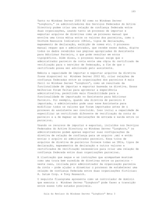 185



Tanto no Windows Server 2003 R2 como no Windows Server
“Longhorn,“ os administradores dos Serviços Federados do Active
Directory podem criar uma relação de confiança federada entre
duas organizações, usando tanto um processo de importar e
exportar arquivos de diretivas como um processo manual que
envolva uma troca mútua entre os valores dos parceiros, como o
Uniform Resource Indicators (URIs), tipos de declaração,
mapeamento de declaração, exibição de nomes etc. O processo
manual requer que o administrador, que recebe esses dados, digite
todos os dados recebidos nas páginas apropriadas do Assistente
para Adicionar Parceiro, o que pode resultar em erros
tipográficos. Além disso, o processo manual exige que o
administrador parceiro da conta envie uma cópia do certificado de
verificação para o servidor de federação, a fim de que o
certificado possa ser adicionado pelo assistente.
Embora a capacidade de importar e exportar arquivos da diretiva
fosse disponível no Windows Server 2003 R2, criar relações de
confiança federadas entre as organizações dos parceiros é mais
fácil no Windows Server “Longhorn”, como um resultado da
funcionalidade de importar e exportar baseada na diretiva. Essas
melhorias foram feitas para aprimorar a experiência
administrativa, permitindo mais flexibilidade para a
funcionalidade de importação no Assistente para Adicionar
Parceiro. Por exemplo, quando uma diretiva de parceiro é
importada, o administrador pode usar esse Assistente para
modificar todos os valores que foram importados antes de o
processo do assistente ser concluído. Isso inclui a capacidade de
especificar um certificado diferente de verificação da conta do
parceiro e a de mapear as declarações de entrada e saída entre os
parceiros.
Usando os recursos de importar e exportar, incluídos nos Serviços
Federados do Active Directory no Windows Server “Longhorn,” os
administradores podem apenas exportar suas configurações da
diretiva de relação de confiança para um arquivo .xml e então
enviar o arquivo ao administrador parceiro. Essa troca de
arquivos de diretiva de parceiros fornece todas as URIs, tipos de
declaração, mapeamentos de declaração e outros valores e
certificados de verificação necessários para criar uma relação de
confiança federada entre duas organizações parceiras.
A ilustração que segue e as instruções que acompanham mostram
como uma troca bem sucedida de diretivas entre os parceiros —
neste caso, iniciada pelo administrador da organização parceira
da conta — pode ajudar a dinamizar o processo de estabelecer uma
relação de confiança federada entre duas organizações fictícias:
A. Datum Corp. e Trey Research.
O seguinte fluxograma apresenta como um controlador de domínio
que executa o Windows Server “Longhorn” pode fazer a transição
entre esses três estados possíveis.


    Guia do Revisor do Windows Server “Longhorn” Beta 3
 