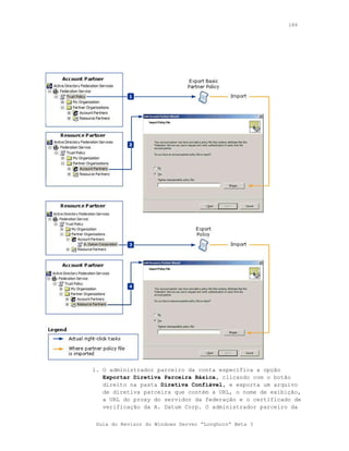 186




1. O administrador parceiro da conta especifica a opção
   Exportar Diretiva Parceira Básica, clicando com o botão
   direito na pasta Diretiva Confiável, e exporta um arquivo
   de diretiva parceira que contém a URL, o nome de exibição,
   a URL do proxy do servidor da federação e o certificado de
   verificação da A. Datum Corp. O administrador parceiro da


 Guia do Revisor do Windows Server “Longhorn” Beta 3
 
