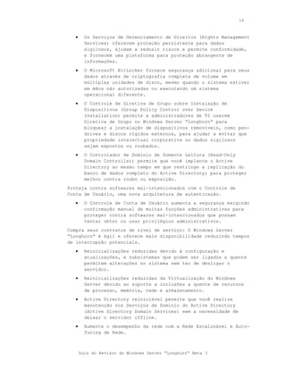 16



   •     Os Serviços de Gerenciamento de Direitos (Rights Management
         Services) oferecem proteção persistente para dados
         sigilosos, ajudam a reduzir riscos e permite conformidade,
         e fornecem uma plataforma para proteção abrangente de
         informações.
   •     O Microsoft BitLocker fornece segurança adicional para seus
         dados através de criptografia completa de volume em
         múltiplas unidades de disco, mesmo quando o sistema estiver
         em mãos não autorizadas ou executando um sistema
         operacional diferente.
   •     O Controle de Diretiva de Grupo sobre Instalação de
         Dispositivos (Group Policy Control over Device
         Installation) permite a administradores de TI usarem
         Diretiva de Grupo no Windows Server “Longhorn” para
         bloquear a instalação de dispositivos removíveis, como pen-
         drives e discos rígidos externos, para ajudar a evitar que
         propriedade intelectual corporativa ou dados sigilosos
         sejam expostos ou roubados.
   •     O Controlador de Domínio de Somente Leitura (Read-Only
         Domain Controller) permite que você implante o Active
         Directory ao mesmo tempo em que restringe a replicação do
         banco de dados completo do Active Directory; para proteger
         melhor contra roubo ou exposição.
Proteja contra softwares mal-intencionados com o Controle de
Conta de Usuário, uma nova arquitetura de autenticação.
   •     O Controle de Conta de Usuário aumenta a segurança exigindo
         confirmação manual de muitas funções administrativas para
         proteger contra softwares mal-intencionados que possam
         tentar obter ou usar privilégios administrativos.
Cumpra seus contratos de nível de serviço: O Windows Server
“Longhorn” é ágil e oferece mais disponibilidade reduzindo tempos
de interrupção potenciais.
   •     Reinicializações reduzidas devido à configuração e
         atualizações, e subsistemas que podem ser ligados a quente
         permitem alterações no sistema sem ter de desligar o
         servidor.
   •     Reinicializações reduzidas da Virtualização do Windows
         Server devido ao suporte a inclusões a quente de recursos
         de processo, memória, rede e armazenamento.
   •     Active Directory reiniciável permite que você realize
         manutenção nos Serviços de Domínio do Active Directory
         (Active Directory Domain Services) sem a necessidade de
         deixar o servidor offline.
   •     Aumente o desempenho da rede com a Rede Escalonável e Auto-
         Tuning de Rede.



       Guia do Revisor do Windows Server “Longhorn” Beta 3
 