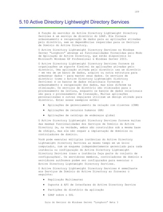 189



5.10 Active Directory Lightweight Directory Services

         A função do servidor do Active Directory Lightweight Directory
         Services é um serviço de diretório do LDAP. Ele fornece
         armazenamento e recuperação de dados para as aplicações ativadas
         pelo diretório, sem as dependências requeridas para os Serviços
         de Domínio do Active Directory.
         O Active Directory Lightweight Directory Services no Windows
         Server “Longhorn” abrange as funcionalidades fornecidas pelo Modo
         de Aplicação do Active Directory, que estão disponíveis no
         Microsoft Windows XP Professional e Windows Server 2003.
         O Active Directory Lightweight Directory Services fornece às
         organizações um suporte flexível às aplicações ativadas pelo
         diretório. Uma aplicação ativada pelo diretório usa um diretório
         — em vez de um banco de dados, arquivo ou outra estrutura para
         armazenar dados — para manter seus dados. Os serviços de
         diretório (como o Active Directory Lightweight Directory
         Services) e os bancos de dados relacionais fornecem o
         armazenamento e recuperação dos dados, mas eles diferem na
         otimização. Os serviços de diretório são otimizados para o
         processamento da leitura, enquanto os bancos de dados relacionais
         são para o processamento de transação. Muitas aplicações
         personalizadas e outras regulares utilizam um design ativado para
         diretório. Enter esses exemplos estão:
            •     Aplicações de gerenciamento da relação com clientes (CRM)
            •     Aplicações de recursos humanos (HR)
            •     Aplicações de catálogo de endereços global
         O Active Directory Lightweight Directory Services fornece muitas
         das mesmas funcionalidades dos Serviços de Domínio do Active
         Directory (e, na verdade, ambos são construídos sob a mesma base
         de código), mas ele não requer a implantação de domínios ou
         controladores de domínio.
         Você pode executar múltiplas instâncias do Active Directory
         Lightweight Directory Services ao mesmo tempo em um único
         computador, com um esquema independentemente gerenciado para cada
         instância ou configuração do Active Directory Lightweight
         Directory Services (caso a instância faça parte do conjunto de
         configurações). Os servidores membros, controladores de domínio e
         servidores autônomos podem ser configurados para executar o
         Active Directory Lightweight Directory Services.
         O Active Directory Lightweight Directory Services é semelhante
         aos Serviços de Domínio do Active Directory ao fornecer o
         seguinte:
            •     Replicação Multimaster
            •     Suporte à API de Interfaces do Active Directory Service
            •     Partições do diretório da aplicação
            •     LDAP sobre o SSL

                Guia do Revisor do Windows Server “Longhorn” Beta 3
 
