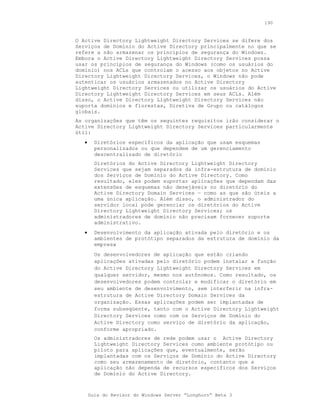 190


O Active Directory Lightweight Directory Services se difere dos
Serviços de Domínio do Active Directory principalmente no que se
refere a não armazenar os princípios de segurança do Windows.
Embora o Active Directory Lightweight Directory Services possa
usar os princípios de segurança do Windows (como os usuários do
domínio) nos ACLs que controlam o acesso aos objetos no Active
Directory Lightweight Directory Services, o Windows não pode
autenticar os usuários armazenados no Active Directory
Lightweight Directory Services ou utilizar os usuários do Active
Directory Lightweight Directory Services em seus ACLs. Além
disso, o Active Directory Lightweight Directory Services não
suporta domínios e florestas, Diretiva de Grupo ou catálogos
globais.
As organizações que têm os seguintes requisitos irão considerar o
Active Directory Lightweight Directory Services particularmente
útil:
   •     Diretórios específicos da aplicação que usam esquemas
         personalizados ou que dependem de um gerenciamento
         descentralizado de diretório
         Diretórios do Active Directory Lightweight Directory
         Services que sejam separados da infra-estrutura de domínio
         dos Serviços de Domínio do Active Directory. Como
         resultado, eles podem suportar aplicações que dependam das
         extensões de esquemas não desejáveis no diretório do
         Active Directory Domain Services — como as que são úteis a
         uma única aplicação. Além disso, o administrador do
         servidor local pode gerenciar os diretórios do Active
         Directory Lightweight Directory Services; os
         administradores de domínio não precisam fornecer suporte
         administrativo.
   •     Desenvolvimento da aplicação ativada pelo diretório e os
         ambientes de protótipo separados da estrutura de domínio da
         empresa
         Os desenvolvedores de aplicação que estão criando
         aplicações ativadas pelo diretório podem instalar a função
         do Active Directory Lightweight Directory Services em
         qualquer servidor, mesmo nos autônomos. Como resultado, os
         desenvolvedores podem controlar e modificar o diretório em
         seu ambiente de desenvolvimento, sem interferir na infra-
         estrutura de Active Directory Domain Services da
         organização. Essas aplicações podem ser implantadas de
         forma subseqüente, tanto com o Active Directory Lightweight
         Directory Services como com os Serviços de Domínio do
         Active Directory como serviço de diretório da aplicação,
         conforme apropriado.
         Os administradores de rede podem usar o Active Directory
         Lightweight Directory Services como ambiente protótipo ou
         piloto para aplicações que, eventualmente, serão
         implantadas com os Serviços de Domínio do Active Directory
         como seu armazenamento de diretório, contanto que a
         aplicação não dependa de recursos específicos dos Serviços
         de Domínio do Active Directory.



       Guia do Revisor do Windows Server “Longhorn” Beta 3
 