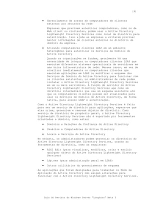 191


   •     Gerenciamento de acesso de computadores de clientes
         externos aos recursos da rede
         Empresas que precisam autenticar computadores, como os de
         Web client ou visitantes, podem usar o Active Directory
         Lightweight Directory Services como local de diretório para
         autenticação. Isso ajuda as empresas a evitarem precisar
         manter informações de clientes externos no diretório de
         domínio da empresa.
   •     Ativando computadores clientes LDAP em um ambiente
         heterogêneo para autenticar os Serviços de Domínio do
         Active Directory
         Quando as organizações se fundem, geralmente há uma
         necessidade de integrar os computadores clientes LDAP que
         executam diferentes sistemas operacionais de servidores em
         uma única infra-estrutura de rede. Nesses casos, em vez de
         atualizar imediatamente os computadores clientes que
         executam aplicações em LDAP ou modificar o esquema dos
         Serviços de Domínio do Active Directory para funcionar com
         os clientes existentes, os administradores de rede podem
         instalar o Active Directory Lightweight Directory Services
         em um ou mais servidores. A função de servidor do Active
         Directory Lightweight Directory Services age como um
         diretório intermediário que usa um esquema existente até
         que os computadores clientes possam ser atualizados para
         usar os Serviços de Domínio do Active Directory, de forma
         nativa, para acesso LDAP e autenticação.
Como o Active Directory Lightweight Directory Services é feito
para ser um serviço de diretório para aplicações, espera-se que
elas criem, gerenciem e removam objetos de diretório. Como
serviço de diretório de propósito geral, o Active Directory
Lightweight Directory Services não é suportado por ferramentas
orientadas a domínio, como estas:
   •     Domínios e Relações de Confiança do Active Directory
   •     Usuários e Computadores do Active Directory
   •     Locais e Serviços do Active Directory
No entanto, os administradores podem gerenciar os diretórios do
Active Directory Lightweight Directory Services, usando as
ferramentas de diretório, como as seguintes:
   •     ADSI Edit (para visualizar, modificar, criar e excluir
         qualquer objeto do Active Directory Lightweight Directory
         Services)
   •     Ldp.exe (para administração geral em LDAP)
   •     Outros utilitários do gerenciamento de esquema
As aplicações que foram designadas para trabalhar no Modo de
Aplicação do Active Directory não exigem alterações para
funcionar com o Active Directory Lightweight Directory Services.




       Guia do Revisor do Windows Server “Longhorn” Beta 3
 