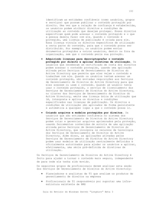 193


         identificam as entidades confiáveis (como usuários, grupos
         e serviços) que possam publicar o conteúdo protegido por
         direito. Uma vez que a relação de confiança é estabelecida,
         os usuários podem atribuir direitos e condições de
         utilização ao conteúdo que desejam proteger. Esses direitos
         especificam quem pode acessar o conteúdo protegido e o que
         a pessoa deseja fazer com ele. Quando o conteúdo é
         protegido, uma licença de publicação é criada para ele.
         Essa licença vincula os direitos específicos de utilização
         a certa parte do conteúdo, para que o conteúdo possa ser
         distribuído. Por exemplo, os usuários podem enviar
         documentos protegidos a outros usuários, dentro ou fora da
         organização, sem que o conteúdo perca sua proteção.
   •     Adquirindo licenças para descriptografar o conteúdo
         protegido por direito e aplicar diretivas de utilização. Os
         usuários que receberam um certificado de conta dos direitos
         podem acessar o conteúdo protegido, usando uma aplicação
         ativada pelos Serviços de Gerenciamento de Direitos do
         Active Directory que permite que eles vejam o conteúdo e
         trabalhem com ele. Quando os usuários tentam acessar um
         conteúdo protegido, são enviadas requisições aos Serviços
         de Gerenciamento de Direitos do Active Directory para que
         eles acessem ou usem o conteúdo. Quando um usuário tenta
         usar o conteúdo protegido, o serviço de licenciamento dos
         Serviços de Gerenciamento de Direitos do Active Directory,
         no cluster dos Serviços de Gerenciamento de Direitos do
         Active Directory, emite uma licença única de utilização que
         lê, interpreta e aplica os direitos e condições
         especificados nas licenças de publicação. Os direitos e
         condições de utilização são aplicados de forma persistente
         e automática a qualquer lugar a que o conteúdo possa ir.
   •     Criando arquivos e modelos protegidos por direitos. Os
         usuários que são entidades confiáveis no sistema dos
         Serviços de Gerenciamento de Direitos do Active Directory
         podem criar e gerenciar arquivos aprimorados pela proteção,
         usando ferramentas conhecidas de autoria de uma aplicação
         ativada pelos Serviços de Gerenciamento de Direitos do
         Active Directory, que incorpora os recursos de tecnologia
         dos Serviços de Gerenciamento de Direitos do Active
         Directory. Além disso, as aplicações ativadas pelos
         Serviços de Gerenciamento de Direitos do Active Directory
         podem usar modelos de utilização centralmente definidos e
         oficialmente autorizados para ajudar os usuários a aplicar,
         efetivamente, uma série pré-definida de diretivas de
         utilização.
Os Serviços de Gerenciamento de Direitos do Active Directory é
feito para ajudar a tornar o conteúdo mais seguro, independente
de para onde ele tenha sido movido.
Os seguintes grupos de profissionais devem analisar esta seção
dos Serviços de Gerenciamento de Direitos do Active Directory:
   •     Planejadores e analistas de TI que avaliam os produtos de
         gerenciamento de direitos na empresa
   •     Profissionais de TI responsáveis por suportar uma infra-
         estrutura existente de RMS

       Guia do Revisor do Windows Server “Longhorn” Beta 3
 