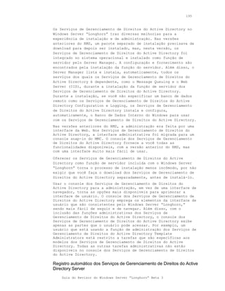 195



Os Serviços de Gerenciamento de Direitos do Active Directory no
Windows Server “Longhorn” traz diversas melhorias para a
experiência de instalação e de administração. Nas versões
anteriores do RMS, um pacote separado de instalação precisava de
download para depois ser instalado, mas, nesta versão, os
Serviços de Gerenciamento de Direitos do Active Directory foi
integrado no sistema operacional e instalado como função de
servidor pelo Server Manager. A configuração e fornecimento são
encontrados pela instalação da função do servidor. Além disso, o
Server Manager lista e instala, automaticamente, todos os
serviços dos quais os Serviços de Gerenciamento de Direitos do
Active Directory é dependente, como o Message Queuing e o Web
Server (IIS), durante a instalação da função de servidor dos
Serviços de Gerenciamento de Direitos do Active Directory.
Durante a instalação, se você não especificar um banco de dados
remoto como os Serviços de Gerenciamento de Direitos do Active
Directory Configuration e Logging, os Serviços de Gerenciamento
de Direitos do Active Directory instala e configura,
automaticamente, o Banco de Dados Interno do Windows para usar
com os Serviços de Gerenciamento de Direitos do Active Directory.
Nas versões anteriores do RMS, a administração era feita por uma
interface da Web. Nos Serviços de Gerenciamento de Direitos do
Active Directory, a interface administrativa foi migrada para um
console snap-in do MMC. O console dos Serviços de Gerenciamento
de Direitos do Active Directory fornece a você todas as
funcionalidades disponíveis, com a versão anterior do RMS, mas
com uma interface muito mais fácil de usar.
Oferecer os Serviços de Gerenciamento de Direitos do Active
Directory como função de servidor incluída com o Windows Server
“Longhorn” torna o processo de instalação menos incômodo, por não
exigir que você faça o download dos Serviços de Gerenciamento de
Direitos do Active Directory separadamente, antes de instalá-lo.
Usar o console dos Serviços de Gerenciamento de Direitos do
Active Directory para a administração, em vez de uma interface de
navegador, torna as opções mais disponíveis para aprimorar a
interface de usuário. O console dos Serviços de Gerenciamento de
Direitos do Active Directory emprega os elementos da interface de
usuário que são consistentes pelo Windows Server “Longhorn,”
sendo mais fácil de seguir e de navegar. Além disso, com o
inclusão das funções administrativas dos Serviços de
Gerenciamento de Direitos do Active Directory, o console dos
Serviços de Gerenciamento de Direitos do Active Directory exibe
apenas as partes que o usuário pode acessar. Por exemplo, um
usuário que está usando a função de administração dos Serviços de
Gerenciamento de Direitos do Active Directory Template
Administrators está restrito a tarefas que são específicas aos
modelos dos Serviços de Gerenciamento de Direitos do Active
Directory. Todas as outras tarefas administrativas não estão
disponíveis no console dos Serviços de Gerenciamento de Direitos
do Active Directory.

Registro automático dos Serviços de Gerenciamento de Direitos do Active
Directory Server
    Guia do Revisor do Windows Server “Longhorn” Beta 3
 