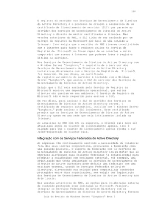 196



O registro do servidor nos Serviços de Gerenciamento de Direitos
do Active Directory é o processo de criação e assinatura de um
certificado de licenciamento de servidor (SLC) que garante ao
servidor dos Serviços de Gerenciamento de Direitos do Active
Directory o direito de emitir certificados e licenças. Nas
versões anteriores do RMS, o SLC tinha de ser assinado por um
Serviço de Registro da Microsoft por meio de uma conexão à
Internet. Isso exigia que o servidor do RMS tivesse conectividade
com a Internet para fazer o registro online no Serviço de
Registro da Microsoft ou fosse capaz de se conectar a outro
computador com acesso à Internet que pudesse fazer o registro
offline no servidor.
Nos Serviços de Gerenciamento de Direitos do Active Directory com
o Windows Server “Longhorn,” o requisito de o servidor dos
Serviços de Gerenciamento de Direitos do Active Directory
contatar-se diretamente com o Serviço de Registro da Microsoft
foi removido. Em vez disso, um certificado
de registro automático do servidor é incluído com o Windows
Server “Longhorn”, que assina o SLC do servidor dos Serviços de
Gerenciamento de Direitos do Active Directory.
Exigir que o SLC seja assinado pelo Serviço de Registro da
Microsoft mostrou uma dependência operacional, que muitos
clientes não queriam em seu ambiente. O Serviço de Registro da
Microsoft não é mais requerido para assinar o SLC.
Em vez disso, para assinar o SLC do servidor dos Serviços de
Gerenciamento de Direitos do Active Directory server, o
certificado de registro automático, incluído com o Windows Server
“Longhorn,” pode assinar o SLC localmente. Esse certificado
permite que os Serviços de Gerenciamento de Direitos do Active
Directory opere em uma rede que seja inteiramente isolada da
Internet.
Ao atualizar do RMS com SP1 ou superior, o cluster raiz deve ser
atualizado antes do cluster de licenciamento apenas. Isso é
exigido para que o cluster de licenciamento apenas receba o SLC
recém-registrado do cluster raiz.

Integração com os Serviços Federados do Active Directory
As empresas vêm continuamente sentindo a necessidade de colaborar
fora dos seus limites corporativos, procurando a federação como
uma solução possível. O suporte da federação com os Serviços de
Gerenciamento de Direitos do Active Directory irá permitir que as
empresas alavanquem suas relações federadas já estabelecidas para
permitir a colaboração com entidades externas. Por exemplo, uma
organização que tenha implantado os Serviços de Gerenciamento de
Direitos do Active Directory pode definir uma federação com uma
entidade externa, usando os Serviços Federados do Active
Directory, alavancando sua relação para compartilhar conteúdos
protegidos entre duas organizações, sem exigir uma implantação
dos Serviços de Gerenciamento de Direitos do Active Directory nos
dois locais.
Nas versões   anteriores do RMS, as opções para colaboração externa
de conteúdo   protegido eram limitadas ao Microsoft Passport.
Integrar os   Serviços Federados do Active Directory com os
Serviços de   Gerenciamento de Direitos do Active Directory fornece
    Guia do Revisor do Windows Server “Longhorn” Beta 3
 