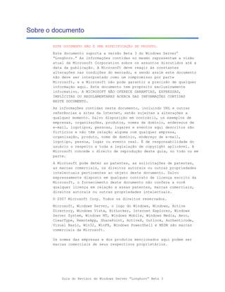 Sobre o documento

       ESTE DOCUMENTO NÃO É UMA ESPECIFICAÇÃO DE PRODUTO.

       Este documento suporta a versão Beta 3 do Windows Server®
       “Longhorn.” As informações contidas no mesmo representam a visão
       atual da Microsoft Corporation sobre os assuntos discutidos até a
       data da publicação. A Microsoft deve reagir às constantes
       alterações nas condições do mercado, e sendo assim este documento
       não deve ser interpretado como um compromisso por parte
       Microsoft, e a Microsoft não pode garantir a precisão de qualquer
       informação aqui. Este documento tem propósito exclusivamente
       informativo. A MICROSOFT NÃO OFERECE GARANTIAS, EXPRESSAS,
       IMPLÍCITAS OU REGULAMENTARES ACERCA DAS INFORMAÇÕES CONTIDAS
       NESTE DOCUMENTO.
       As informações contidas neste documento, incluindo URL e outras
       referências a sites da Internet, estão sujeitas a alterações a
       qualquer momento. Salvo disposição em contrário, os exemplos de
       empresas, organizações, produtos, nomes de domínio, endereços de
       e-mail, logotipos, pessoas, lugares e eventos aqui descritos são
       fictícios e não têm relação alguma com qualquer empresa,
       organização, produto, nome de domínio, endereço de e-mail,
       logotipo, pessoa, lugar ou evento real. É de responsabilidade do
       usuário o respeito a toda a legislação de copyright aplicável. A
       Microsoft concede o direito de reprodução deste guia, no todo ou em
       parte.
       A Microsoft pode deter as patentes, as solicitações de patentes,
       as marcas comerciais, os direitos autorais ou outras propriedades
       intelectuais pertinentes ao objeto deste documento. Salvo
       expressamente disposto em qualquer contrato de licença escrito da
       Microsoft, o fornecimento deste documento não confere a você
       qualquer licença em relação a essas patentes, marcas comerciais,
       direitos autorais ou outras propriedades intelectuais.
       © 2007 Microsoft Corp. Todos os direitos reservados.
       Microsoft, Windows Server, o logo do Windows, Windows, Active
       Directory, Windows Vista, BitLocker, Internet Explorer, Windows
       Server System, Windows NT, Windows Mobile, Windows Media, Aero,
       ClearType, RemoteApp, SharePoint, ActiveX, Outlook, Authenticode,
       Visual Basic, Win32, WinFX, Windows PowerShell e MSDN são marcas
       comerciais da Microsoft.

       Os nomes das empresas e dos produtos mencionados aqui podem ser
       marcas comerciais de seus respectivos proprietários.




           Guia do Revisor do Windows Server “Longhorn” Beta 3
 