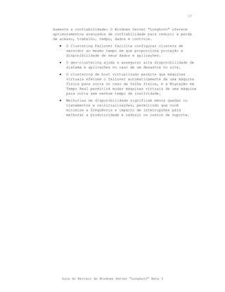 17



Aumente a confiabilidade: O Windows Server “Longhorn” oferece
aprimoramentos avançados de confiabilidade para reduzir a perda
de acesso, trabalho, tempo, dados e controle.
   •     O Clustering Failover facilita configurar clusters de
         servidor ao mesmo tempo em que proporciona proteção e
         disponibilidade de seus dados e aplicações.
   •     O geo-clustering ajuda a assegurar alta disponibilidade de
         sistema e aplicações no caso de um desastre no site.
   •     O clustering de host virtualizado permite que máquinas
         virtuais efetuem o failover automaticamente de uma máquina
         física para outra no caso de falha física, e a Migração em
         Tempo Real permitirá mudar máquinas virtuais de uma máquina
         para outra sem nenhum tempo de inatividade.
   •     Melhorias de disponibilidade significam menos quedas ou
         travamentos e reinicializações, permitindo que você
         minimize a freqüência e impacto de interrupções para
         melhorar a produtividade e reduzir os custos de suporte.




       Guia do Revisor do Windows Server “Longhorn” Beta 3
 