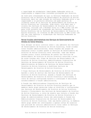 197


a capacidade de estabelecer identidades federadas entre as
organizações e compartilhar conteúdos protegidos por direitos.
Se você está interessado em usar os Serviços Federados do Active
Directory com os Serviços de Gerenciamento de Direitos do Active
Directory, deve ter uma relação de confiança federada entre a sua
organização e os parceiros externos com quem gostaria de
colaborar antes de os Serviços de Gerenciamento de Direitos do
Active Directory ser instalado. Além disso, você deve usar o
cliente dos Serviços de Gerenciamento de Direitos do Active
Directory, incluído com o Windows Vista ou o RMS Client com SP2
para tirar proveito da integração dos Serviços Federados do
Active Directory com os Serviços de Gerenciamento de Direitos do
Active Directory. Os clientes do RMS anteriores ao RMS Client com
SP2 não irão suportar a colaboração dos Serviços Federados do
Active Directory.

Novas funções administrativas dos Serviços de Gerenciamento de
Direitos do Active Directory.
Para delegar um maior controle sobre o seu ambiente dos Serviços
de Gerenciamento de Direitos do Active Directory, foram criadas
novas funções administrativas. Essas funções são grupos de
segurança locais criadas quando os Serviços de Gerenciamento de
Direitos do Active Directory está instalado. Cada uma dessas
funções possui níveis diferentes de acesso aos Serviços de
Gerenciamento de Direitos do Active Directory associado a elas.
As novas funções são: Grupo de Serviços de Gerenciamento de
Direitos do Active Directory, Administradores Corporativos de
Serviços de Gerenciamento de Direitos do Active Directory,
Administradores de Modelos de Serviços de Gerenciamento de
Direitos do Active Directory e Auditores Serviços de
Gerenciamento de Direitos do Active Directory.
O Grupo Serviços de Gerenciamento de Direitos do Active Directory
mantém a conta do serviço dos Serviços de Gerenciamento de
Direitos do Active Directory. Quando a função dos Serviços de
Gerenciamento de Direitos do Active Directory é adicionada, a
conta de serviço configurada durante a instalação é adicionada
automaticamente à função administrativa.
A função dos Administradores Corporativos de Serviços de
Gerenciamento de Direitos do Active Directory permite que os
membros deste grupo gerenciem todas as diretivas e configurações
dos Serviços de Gerenciamento de Direitos do Active Directory.
Durante o fornecimento dos Serviços de Gerenciamento de Direitos
do Active Directory, a conta de usuário que instala a função dos
Serviços de Gerenciamento de Direitos do Active Directory e o
grupo de administradores locais são adicionados à função dos
Administradores Corporativos de Serviços de Gerenciamento de
Direitos do Active Directory. Como uma melhor prática, os membros
deste grupo devem ser restringidos a apenas contas de usuários
que precisam de controle administrativo total sobre os Serviços
de Gerenciamento de Direitos do Active Directory.


    Guia do Revisor do Windows Server “Longhorn” Beta 3
 