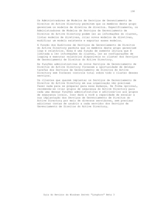 198



Os Administradores de Modelos de Serviços de Gerenciamento de
Direitos do Active Directory permitem que os membros deste grupo
gerenciem os modelos de diretiva de direitos. Especificamente, os
Administradores de Modelos de Serviços de Gerenciamento de
Direitos do Active Directory podem ler as informações do cluster,
listar modelos de diretivas, criar novos modelos de diretivas,
modificar um modelo existente e exportar esses modelos.
A função dos Auditores de Serviços de Gerenciamento de Direitos
do Active Directory permite que os membros deste grupo gerenciem
logs e relatórios. Essa é uma função de somente leitura que é
limitada a ler informações do cluster, ler as configurações de
logging e executar relatórios disponíveis no cluster dos Serviços
de Gerenciamento de Direitos do Active Directory.
As funções administrativas do novos Serviços de Gerenciamento de
Direitos do Active Directory fornecem a oportunidade de delegar
tarefas dos Serviços de Gerenciamento de Direitos do Active
Directory sem fornecer controle total sobre todo o cluster desses
serviços.
Os clientes que querem implantar os Serviços de Gerenciamento de
Direitos do Active Directory em sua organização não precisam
fazer nada para se preparar para essa mudança. De forma opcional,
recomenda-se criar grupos de segurança do Active Directory para
cada uma dessas funções administrativas e adicioná-los aos grupos
de segurança locais. Isso dará a você a capacidade de escalar a
sua implantação dos Serviços de Gerenciamento de Direitos do
Active Directory por meio de diversos servidores, sem precisar
adicionar contas de usuário a cada servidor dos Serviços de
Gerenciamento de Direitos do Active Directory.




    Guia do Revisor do Windows Server “Longhorn” Beta 3
 