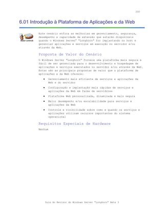 200



6.01 Introdução à Plataforma de Aplicações e da Web

        Este cenário enfoca as melhorias em gerenciamento, segurança,
        desempenho e capacidade de extensão que estarão disponíveis
        quando o Windows Server® “Longhorn” for implantando no host e
        gerenciar aplicações e serviços em execução no servidor e/ou
        através da Web.

        Proposta de Valor do Cenário
        O Windows Server “Longhorn” fornece uma plataforma mais segura e
        fácil de ser gerenciada para o desenvolvimento e hospedagem de
        aplicações e serviços executados no servidor e/ou através da Web.
        Estas são as principais propostas de valor que a plataforma de
        aplicações e da Web oferece:
           •     Gerenciamento mais eficiente de serviços e aplicações da
                 Web e do servidor
           •     Configuração e implantação mais rápidas de serviços e
                 aplicações da Web em farms de servidores
           •     Plataforma Web personalizada, dinamizada e mais segura
           •     Maior desempenho e/ou escalabilidade para serviços e
                 aplicações da Web
           •     Controle e visibilidade sobre como e quando os serviços e
                 aplicações utilizam recursos importantes do sistema
                 operacional

        Requisitos Especiais de Hardware
        Nenhum




               Guia do Revisor do Windows Server “Longhorn” Beta 3
 