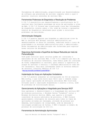 202



ferramentas de administração, proporcionando aos desenvolvedores
de software uma plataforma de servidor completa sobre a qual é
possível construir extensões de servidor Web.

Ferramentas Poderosas de Diagnóstico e Resolução de Problemas
O IIS 7.0 possibilita aos desenvolvedores e profissionais de TI
resolver mais facilmente problemas de erros em aplicações e sites
da Web. O IIS 7.0 fornece uma visualização clara das informações
de diagnóstico interno sobre o IIS, além de coletar e apresentar
eventos de diagnóstico detalhados para ajudar a solucionar
problemas com servidores.

Administração Delegada
O IIS 7.0 permite àqueles que hospedam ou administram sites da
Web ou serviços WCF delegar controle administrativo aos
desenvolvedores ou donos do conteúdo, reduzindo assim o custo de
propriedade e os encargos administrativos para o administrador.
Novas ferramentas de administração são fornecidas para suportar
esses recursos de delegação.

Segurança Aprimorada e Superfície de Ataque Reduzida por meio de
Personalização
Você pode controlar quais recursos podem ser instalados e
executados em seu servidor Web. O IIS 7.0 é composto por mais de
40 módulos de recursos diferentes. Cada módulo pode ser instalado
de forma independente no servidor, para reduzir a superfície de
ataque do servidor e diminuir o overhead administrativo onde não
for necessário. Para mais informações sobre os diversos módulos
de recursos, consulte: Módulos do IIS 7.0
(http://go.microsoft.com/fwlink/?LinkId=68740).

Implantação de Xcopy em Aplicações Verdadeiras
O IIS 7.0 permite armazenar as configurações do IIS em arquivos
Web.config, o que torna muito mais fácil usar o comando xcopy
para copiar aplicações em múltiplos servidores Web front-end,
evitando assim a replicação dispendiosa e sujeita a erros, além
de problemas de sincronização manual.

Gerenciamento de Aplicações e Integridade para Serviços WCF
Para aprimorar o desenvolvimento e a hospedagem dos serviços WCF
em diversos protocolos, o Windows Server “Longhorn” inclui o
Windows Activation Service (WAS), que suporta a ativação
conectável de escuta arbitrária de protocolo. O WAS fornece
gerenciamento inteligente de recursos para todos os tipos de
aplicações ativadas por mensagem, ativação de processo por
demanda, monitoramento de integridade, além de detecção e
reciclagem automáticas de falhas. O WAS é baseado no modelo de
processo de solicitação do IIS 6.0.

Ferramentas de Administração Aprimoradas

    Guia do Revisor do Windows Server “Longhorn” Beta 3
 