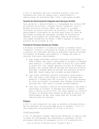 203



O IIS 7.0 apresenta uma nova interface gráfica e uma nova
ferramenta de linha de comando para o gerenciamento e
administração de servidores Web, sites e aplicações da Web.

Suporte de Gerenciamento Integrado para Serviços da Web
Para aprimorar o desenvolvimento e a hospedagem dos serviços WCF
em diversos protocolos, o Windows Server “Longhorn” inclui o
Windows Activation Service (WAS), que suporta a ativação
conectável de escuta arbitrária de protocolo. O WAS fornece
gerenciamento inteligente de recursos para todos os tipos de
aplicações ativadas por mensagem, ativação de processo por
demanda, monitoramento de integridade, além de detecção e
reciclagem automáticas de falhas. O WAS é baseado no modelo de
processo de solicitação do IIS.

Firewall do Windows Ativado por Padrão
O Firewall do Windows é ativado por padrão no Windows Server
“Longhorn”. Durante a instalação da função do servidor Web (IIS),
o processo de instalação adiciona as seguintes regras de entrada
do Firewall do Windows, para permitir o tráfego de todos os
serviços funcionais selecionados:
   •     Caso sejam instalados serviços funcionais relacionados a
         HTTP e HTTPS, uma regra é adicionada ao Firewall do Windows
         para permitir o tráfego para HTTP na porta 80 e para HTTPS
         na porta 443. Tais regras aparecem na lista do Firewall do
         Windows como Tráfego HTTP de Entrada dos Serviços da World
         Wide Web e Tráfego HTTPS de Entrada dos Serviços da World
         Wide Web. Essas regras são ativadas automaticamente.
   •     Caso sejam instalados serviços funcionais relacionados a
         FTP, uma regra é adicionada ao Firewall do Windows para
         permitir o tráfego para FTP na porta 21. Tal regra aparece
         na lista do Firewall do Windows como Tráfego de Entrada do
         Servidor FTP. Essa regra é ativada automaticamente.
   •     Caso seja instalado o Serviço de Gerenciamento, uma regra é
         adicionada ao Firewall do Windows para permitir o tráfego
         para o serviço na porta 8172. Tal regra aparece na lista do
         Firewall do Windows como Tráfego de Entrada do Serviço de
         Gerenciamento da Web. Essa regra deve ser ativada pelo
         administrador do servidor.

Edições
O IIS 7.0 está disponível em todas as edições do Windows Server.
Não há diferença de funcionalidade entre as edições. O IIS 7.0
está disponível em plataformas de 32 bits e 64 bits.

Configuração
O IIS 7.0 apresenta algumas importantes melhorias na maneira como
os dados de configuração são armazenados e acessados. Um dos
principais objetivos do lançamento do IIS 7.0 é possibilitar a
       Guia do Revisor do Windows Server “Longhorn” Beta 3
 