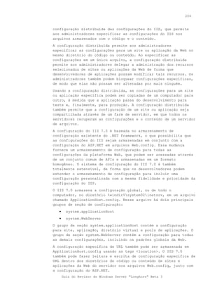 204



configuração distribuída das configurações do IIS, que permite
aos administradores especificar as configurações do IIS nos
arquivos armazenados com o código e o conteúdo.
A configuração distribuída permite aos administradores
especificar as configurações para um site ou aplicação da Web no
mesmo diretório do código ou conteúdo. Ao especificar as
configurações em um único arquivo, a configuração distribuída
permite aos administradores delegar a administração dos recursos
selecionados de sites ou aplicações da Web de forma que
desenvolvedores de aplicações possam modificar tais recursos. Os
administradores também podem bloquear configurações específicas,
de modo que elas não possam ser alteradas por mais ninguém.
Usando a configuração distribuída, as configurações para um site
ou aplicação específica podem ser copiadas de um computador para
outro, à medida que a aplicação passa do desenvolvimento para
teste e, finalmente, para produção. A configuração distribuída
também permite que a configuração de um site ou aplicação seja
compartilhada através de um farm de servidor, em que todos os
servidores recuperam as configurações e o conteúdo de um servidor
de arquivos.
A configuração do IIS 7.0 é baseada no armazenamento de
configuração existente do .NET Framework, o que possibilita que
as configurações do IIS sejam armazenadas em conjunto com a
configuração do ASP.NET em arquivos Web.config. Essa mudança
fornece um armazenamento de configuração para todas as
configurações da plataforma Web, que podem ser acessadas através
de um conjunto comum de APIs e armazenadas em um formato
homogêneo. O sistema de configuração do IIS 7.0 é também
totalmente extensível, de forma que os desenvolvedores podem
estender o armazenamento de configuração para incluir uma
configuração personalizada com a mesma fidelidade e prioridade da
configuração do IIS.
O IIS 7.0 armazena a configuração global, ou de todo o
computador, no diretório %windir%system32inetsrv, em um arquivo
chamado ApplicationHost.config. Nesse arquivo há dois principais
grupos de seção de configuração:
   •     system.applicationHost
   •     system.WebServer
O grupo de seção system.applicationHost contém a configuração
para site, aplicação, diretório virtual e pools de aplicações. O
grupo de seção system.WebServer contém a configuração para todas
as demais configurações, incluindo os padrões globais da Web.
A configuração específica de URL também pode ser armazenada em
ApplicationHost.config usando as tags <location>. O IIS 7.0
também pode fazer leitura e escrita de configuração específica de
URL dentro dos diretórios de código ou conteúdo de sites e
aplicações da Web do servidor nos arquivos Web.config, junto com
a configuração do ASP.NET.
       Guia do Revisor do Windows Server “Longhorn” Beta 3
 