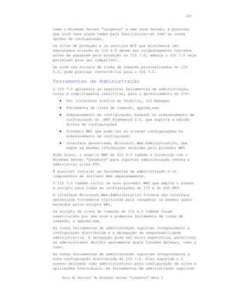 205



Como o Windows Server “Longhorn” é uma nova versão, é possível
que você leve algum tempo para familiarizar-se como as novas
opções de configuração.
Os sites de produção e os serviços WCF que atualmente são
executados através do IIS 6.0 devem ser cuidadosamente testados
antes de passarem para produção no IIS 7.0, embora o IIS 7.0 seja
projetado para ser compatível.
Se você usa scripts de linha de comando personalizados do IIS
6.0, pode precisar convertê-los para o IIS 7.0.

Ferramentas de Administração
O IIS 7.0 apresenta as seguintes ferramentas de administração,
novas e completamente reescritas, para o gerenciamento do IIS:
   •     GUI (Interface Gráfica do Usuário), IIS Manager
   •     Ferramenta de linha de comando, appcmd.exe
   •     Armazenamento de configuração, baseado no armazenamento de
         configuração do .NET Framework 2.0, que suporta a edição
         direta de configurações
   •     Provedor WMI que pode ler ou alterar configurações no
         armazenamento de configuração
   •     Interface gerenciada, Microsoft.Web.Administration, que
         expõe as mesmas informações exibidas pelo provedor WMI
Além disso, o snap-in MMC do IIS 6.0 também é fornecido com o
Windows Server “Longhorn” para suportar administração remota e
administrar sites FTP.
É possível instalar as ferramentas de administração e os
componentes de servidor Web separadamente.
O IIS 7.0 também inclui um novo provedor WMI que amplia o acesso
a scripts para todas as configurações do IIS e do ASP.NET.
A interface Microsoft.Web.Administration fornece uma interface
gerenciada fortemente tipificada para recuperar os mesmos dados
exibidos pelos scripts WMI.
Os scripts de linha de comando do IIS 6.0 também foram
substituídos por uma nova e poderosa ferramenta de linha de
comando, a appcmd.exe.
As novas ferramentas de administração suportam integralmente a
configuração distribuída e a delegação da responsabilidade
administrativa. A delegação pode ser muito específica, permitindo
ao administrador decidir exatamente quais funções delegar, caso a
caso.
As novas ferramentas de administração suportam integralmente a
nova configuração distribuída do IIS 7.0. Elas suportam o o
acesso delegado (não administrativo) para configuração de sites e
aplicações individuais. As ferramentas de administração suportam

       Guia do Revisor do Windows Server “Longhorn” Beta 3
 