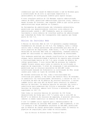 206



credenciais que não sejam do Administrador e nem do Windows para
a autenticação de um site ou aplicação específica e o
gerenciamento de configuração somente para aquele escopo.
A nova interface gráfica do IIS Manager suporta administração
remota de HTTP, permitindo administração contínua local, remota e
mesmo através da Internet, sem requerer DCOM ou que outras portas
administrativas sejam abertas no firewall.
As ferramentas de administração são totalmente extensíveis,
permitindo aos desenvolvedores construir novos módulos de
administração usando o .NET Framework, para se conectarem
facilmente a novos módulos de interface gráfica de administração
que trabalham de forma tão transparente como aqueles que fazem
parte do IIS 7.0.

Núcleo do Servidor Web
O Núcleo do Servidor Web do IIS 7.0 apresenta algumas mudanças
fundamentais em relação ao IIS 6.0. Por exemplo, tanto o código
nativo como o código gerenciado são processados por meio de um
único pipeline de requisições. Além disso, o IIS 7.0 apresenta um
mecanismo de servidor Web onde os componentes, chamados módulos,
podem ser adicionados ou removidos, dependendo da necessidade.
Tais mudanças permitem uma redução significativa na superfície de
ataque, maior extensibilidade e melhoria do suporte para estender
a funcionalidade básica do IIS 7.0, pela criação de módulos de
código gerenciados. O novo núcleo Web de processo de trabalho
também fornece acesso para todos os eventos de notificação no
pipeline de requisição. O nível de integração é sem precedentes,
permitindo que os recursos existentes do ASP.NET (como
autenticação baseada em formulários ou autorização de URL) sejam
usados para todos os tipos de conteúdo da Web.
Em versões anteriores do IIS, toda a funcionalidade era
construída por padrão, e não havia uma maneira fácil de estender
ou substituir tal funcionalidade. Entretanto, o núcleo do IIS 7.0
é dividido em mais de 40 módulos de recursos distintos. O núcleo
também inclui uma nova API do Win32® para construir os módulos
básicos do servidor. Os módulos básicos do servidor são novos e
substitutos mais poderosos dos filtros e extensões ISAPI de
Servidor da Internet, embora tais filtros e extensões sejam ainda
suportados no IIS 7.0.
Como todos os recursos básicos do servidor do IIS foram
desenvolvidos de forma que o IIS 7.0 possa usar a nova API do
Win32® e os módulos de recursos em separado, é possível adicionar,
remover ou mesmo substituir os módulos de recursos do IIS.
O IIS 7.0 também inclui suporte para o desenvolvimento de
extensões básicas do servidor Web usando o .NET Framework. O IIS
7.0 integrou a API IHttpModule existente ao ASP.NET, permitindo
que os módulos de código gerenciados acessem todos os eventos no
pipeline de requisição, para todas as solicitações.

    Guia do Revisor do Windows Server “Longhorn” Beta 3
 