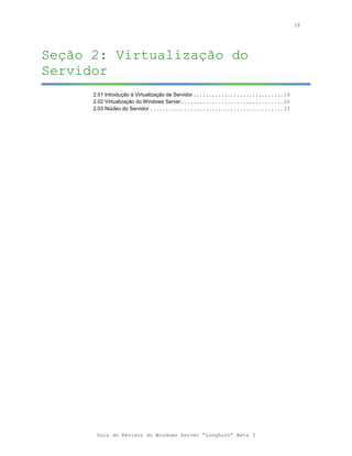 18




Seção 2: Virtualização do
Servidor
      2.01 Introdução à Virtualização de Servidor .............................19
      2.02 Virtualização do Windows Server.................................20
      2.03 Núcleo do Servidor ...........................................33




       Guia do Revisor do Windows Server “Longhorn” Beta 3
 