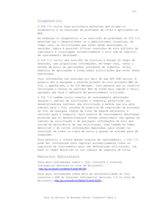 207



Diagnóstico
O IIS 7.0 inclui duas principais melhorias que ajudam no
diagnóstico e na resolução de problemas de sites e aplicações da
Web.
As mudanças no diagnóstico e na resolução de problemas no IIS 7.0
permitem que o desenvolvedor ou o administrador visualize, em
tempo real, as solicitações que estão sendo executadas no
servidor. Agora é possível filtrar condições de erro difíceis de
reproduzir e interromper automaticamente o erro com um registro
de rastreamento detalhado.
O IIS 7.0 inclui uma nova API de Controle e Estado do     Tempo de
Execução, que proporciona informações, em tempo real,     sobre o
estado de pools de aplicações, processos de trabalho,     sites,
domínios de aplicações e ainda sobre solicitações que     estão sendo
executadas.
Tais informações são exibidas por meio de uma API COM nativa. A
própria API é agrupada e exibida através do novo provedor WMI do
IIS, o appcmd.exe, e do IIS Manager. Isso permite que os usuários
verifiquem o status do servidor Web de forma mais rápida e fácil,
qualquer que seja o ambiente de gerenciamento utilizado.
O IIS 7.0 também inclui eventos de rastreamento detalhados
durante o caminho de solicitação e resposta, permitindo aos
desenvolvedores rastrear uma solicitação à medida que ela abre
caminho para o IIS, através do pipeline de requisição de processo
do IIS, em qualquer código de nível de página existente, e
retornar para a resposta. Tais eventos de rastreamento detalhados
permitem que os desenvolvedores tenham conhecimento não apenas do
caminho da solicitação e de quaisquer informações de erro que
surjam em decorrência de uma solicitação, como também do tempo
decorrido e de outras informações depuradas, para ajudar na
resolução de todos os tipos de erros e quando um sistema pára de
responder.
Para permitir a coleta desses eventos de rastreamento, o IIS 7.0
pode ser configurado para capturar automaticamente todos os
registros de rastreamento para uma determinada solicitação, com
base no tempo decorrido ou nos códigos de resposta de erros.

Recursos Adicionais
Para mais informações sobre o IIS, consulte o Internet
Information Services no site da Microsoft:
(http://go.microsoft.com/fwlink/?LinkId=66138).
Para mais informações sobre APIs de extensibilidade do IIS,
consulte o SDK do Internet Information Services 7.0 no site da
Microsoft:(http://go.microsoft.com/fwlink/?LinkId=52351).




    Guia do Revisor do Windows Server “Longhorn” Beta 3
 