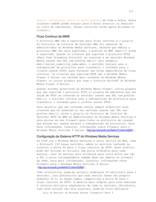 210



avanço, retrocesso, busca ou salto rápidos em toda a mídia. Esses
clientes também podem avançar para a mídia anterior ou seguinte
na lista de reprodução. (Esses controles estão agora ativados no
cliente.)

Fluxo Contínuo de MMS
O protocolo MMS não é suportado para fluxo contínuo e o plug-in
do Protocolo de Controle de Servidor MMS foi removido do
Administrador do Windows Media Services. Observe que embora o
protocolo MMS não seja suportado, o prefixo do MMS (mms://) ainda
é suportado. Quando os clientes que suportam o protocolo RTSP
(Real Time Streaming Protocol) se conectam a um servidor Windows
Media usando uma URL com prefixo mms:// (por exemplo,
mms://server_name/clip_name.wmv), o servidor tentará usar a
sobreposição de protocolos para transferir o conteúdo para o
cliente usando RTSP, para fornecer uma ótima experiência de fluxo
contínuo. Os clientes que suportam RTSP são o Windows Media
Player 9 Series (ou versões mais recentes do Windows Media
Player) ou outros players que usam o Controle ActiveX® do Windows
Media Player 9 Series.
Quando versões anteriores do Windows Media Player, outros players
que não suportam o protocolo RTSP ou players em ambientes que não
sejam de RTSP se conectam ao servidor usando uma URL com prefixo
mms://, o servidor tentará usar a sobreposição de protocolos para
transferir o conteúdo para o cliente usando HTTP.
Para garantir que seu conteúdo esteja sempre disponível para
clientes que se conectam ao seu servidor usando uma URL com
prefixo mms://, ative o plug-in do Protocolo de Controle de
Servidor HTTP do WMS no Administrador do Windows Media Services e
abra portas em seu firewall para todos os protocolos de conexão
que possam ser usados durante a sobreposição de protocolos. Para
mais informações, consulte: Informações sobre Firewall para o
Windows Media Services 9 Series (http://go.microsoft.com/fwlink/?LinkId=82890).

Configuração de Sistema HTTP do Windows Media Services
Se você usa o Windows Media Services e outro serviço da Web, como
o Microsoft IIS nesse servidor, ambos os serviços tentarão se
conectar à porta 80 para o fluxo contínuo de HTTP. Esse conflito
pode ser evitado ao atribuir uma porta diferente para cada
serviço. Caso um serviço seja atribuído para outra porta que não
a 80, a porta correspondente também deve ser aberta no firewall
da rede. Para mais informações, consulte: Informações sobre
Firewall para o Windows Media Services 9 Series
(http://go.microsoft.com/fwlink/?LinkId=82890).
Como alternativa, pode-se atribuir endereços IP adicionais para o
servidor. Isso possibilita que cada serviço tenha seu próprio
endereço IP e, ao mesmo tempo, compartilhe a porta 80 para o
fluxo contínuo de HTTP. A maneira mais simples para essa execução
é instalar múltiplos adaptadores de rede no servidor. Entretanto,
caso essa solução não seja possível, pode-se criar múltiplos
    Guia do Revisor do Windows Server “Longhorn” Beta 3
 