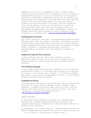211



endereços IP em um único adaptador de rede e atribuir-lhes
endereços distintos da porta 80. Em seguida, deve-se configurar o
Windows Media Services e o serviço da Web para se conectarem a
diferentes combinações de endereço IP/porta 80. A ferramenta de
Configuração de Sistema HTTP do Windows Media Services, usada em
versões anteriores do Windows Media Services para atribuir
endereços IP adicionais para os serviços, não está disponível
nesta versão. Agora, a lista de inclusão de IP na pilha de
protocolos HTTP (HTTP.sys) deve ser configurada usando os
aprimorados comandos netsh. Para mais informações, consulte os
comandos Netsh em: Novos Recursos de Rede no Windows Server
“Longhorn” e no Windows Vista (http://go.microsoft.com/fwlink/?LinkId=82891).

Configuração do Firewall
Não é mais necessário adicionar o programa Windows Media Services
(Wmserver.exe) como uma exceção no Firewall do Windows para abrir
as portas de entrada padrão para fluxo contínuo unicast. Quando a
função Serviços de Mídia de Fluxo Contínuo é instalada no Windows
Server “Longhorn”, o programa Windows Media Services é
automaticamente adicionado como uma exceção no Firewall do
Windows.

Utilitário de Teste de Fluxo Contínuo
O Server Manager deve ser usado para instalar o recurso
Experiência Desktop antes que o Utilitário de Teste de Fluxo
Contínuo possa ser usado no Administrador do Windows Media
Services.

Início Rápido Avançado
O Início Rápido Avançado minimiza a latência de inicialização no
Windows Media Player 10 (ou versões mais recentes) ou no Windows
CE versão 5.0 (ou versões mais recentes) e é ativado por padrão.
Nas versões anteriores do Windows Media Services, o Início Rápido
Avançado era desativado por padrão.

Qualidade de Serviço
O Windows Media Services foi atualizado para usar as diretivas de
Qualidade de Serviço (QoS) no Windows Server “Longhorn” para
gerenciar o tráfego de saída de rede, em vez de usar o Tipo de
Serviço (ToS) para fornecer fluxo contínuo unicast. Para mais
informações, consulte: Qualidade de Serviço
(http://go.microsoft.com/fwlink/?LinkId=82892).

Implantação
As aplicações projetadas para trabalhar com o Windows Media
Services nos sistemas operacionais Windows anteriores não
requerem mudanças para trabalhar com o Windows Media Services no
Windows Server “Longhorn”.
Em comparação com a versão anterior, o Windows Media Services não
requer nenhuma melhoria especial na rede ou na infra-estrutura de
    Guia do Revisor do Windows Server “Longhorn” Beta 3
 