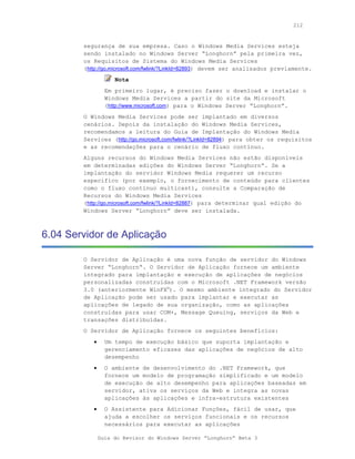 212



        segurança de sua empresa. Caso o Windows Media Services esteja
        sendo instalado no Windows Server “Longhorn” pela primeira vez,
        os Requisitos de Sistema do Windows Media Services
        (http://go.microsoft.com/fwlink/?LinkId=82893) devem ser analisados previamente.
                    Nota
                 Em primeiro lugar, é preciso fazer o download e instalar o
                 Windows Media Services a partir do site da Microsoft
                 (http://www.microsoft.com) para o Windows Server “Longhorn”.
        O Windows Media Services pode ser implantado em diversos
        cenários. Depois da instalação do Windows Media Services,
        recomendamos a leitura do Guia de Implantação do Windows Media
        Services (http://go.microsoft.com/fwlink/?LinkId=82894) para obter os requisitos
        e as recomendações para o cenário de fluxo contínuo.
        Alguns recursos do Windows Media Services não estão disponíveis
        em determinadas edições do Windows Server “Longhorn“. Se a
        implantação do servidor Windows Media requerer um recurso
        específico (por exemplo, o fornecimento de conteúdo para clientes
        como o fluxo contínuo multicast), consulte a Comparação de
        Recursos do Windows Media Services
        (http://go.microsoft.com/fwlink/?LinkId=82887) para determinar qual edição do
        Windows Server “Longhorn” deve ser instalada.



6.04 Servidor de Aplicação

        O Servidor de Aplicação é uma nova função de servidor do Windows
        Server “Longhorn“. O Servidor de Aplicação fornece um ambiente
        integrado para implantação e execução de aplicações de negócios
        personalizadas construídas com o Microsoft .NET Framework versão
        3.0 (anteriormente WinFX®). O mesmo ambiente integrado do Servidor
        de Aplicação pode ser usado para implantar e executar as
        aplicações de legado de sua organização, como as aplicações
        construídas para usar COM+, Message Queuing, serviços da Web e
        transações distribuídas.
        O Servidor de Aplicação fornece os seguintes benefícios:
           •     Um tempo de execução básico que suporta implantação e
                 gerenciamento eficazes das aplicações de negócios de alto
                 desempenho
           •     O ambiente de desenvolvimento do .NET Framework, que
                 fornece um modelo de programação simplificado e um modelo
                 de execução de alto desempenho para aplicações baseadas em
                 servidor, ativa os serviços da Web e integra as novas
                 aplicações às aplicações e infra-estrutura existentes
           •     O Assistente para Adicionar Funções, fácil de usar, que
                 ajuda a escolher os serviços funcionais e os recursos
                 necessários para executar as aplicações

               Guia do Revisor do Windows Server “Longhorn” Beta 3
 