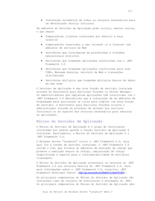 213



   •     Instalação automática de todos os recursos necessários para
         um determinado serviço funcional
Um ambiente do Servidor de Aplicação pode incluir, dentre outros,
o que segue:
   •     Computadores clientes conectados por domínio e seus
         usuários
   •     Computadores conectados a uma intranet ou à Internet num
         ambiente de serviços da Web
   •     Servidores que interoperam em plataformas e sistemas
         operacionais distintos
   •     Servidores que hospedam aplicações construídas com o .NET
         Framework 3.0
   •     Servidores que hospedam aplicações construídas para usar
         COM+, Message Queuing, serviços da Web e transações
         distribuídas
   •     Servidores múltiplos que hospedam múltiplos bancos de dados
         em uma rede
O Servidor de Aplicação é uma nova função de servidor instalada
através do Assistente para Adicionar Funções no Server Manager.
Os administradores que implantam aplicações LOB construídas com o
.NET Framework 3.0 descobrirão que a instalação de um ambiente de
hospedagem para aplicações se torna mais simples com essa função
de servidor. O Assistente para Adicionar Funções orienta o
administrador através do processo de seleção dos serviços
funcionais ou do suporte dos recursos necessários para executar
as aplicações.

Núcleo do Servidor de Aplicação
O Núcleo do Servidor de Aplicação é o grupo de tecnologias
instaladas por padrão quando a função Servidor de Aplicação é
instalada. Basicamente, o Núcleo do Servidor de Aplicação é o
.NET Framework 3.0.
O Windows Server “Longhorn” inclui o .NET Framework 2.0, seja
qual for a função de servidor instalada. O .NET Framework 2.0
contém o CLR, que fornece um ambiente de execução de código que
promove a execução segura do código, implantação de código
simplificada e suporte para a interoperabilidade de múltiplas
linguagens.
O Núcleo do Servidor de Aplicação acrescenta os recursos do .NET
Framework 3.0 aos recursos básicos do .NET Framework 2.0. Para
mais informações sobre o .NET Framework 3.0, consulte: .NET
Framework Developer Center (http://go.microsoft.com/fwlink/?LinkId=81263).
Os principais componentes do Núcleo do Servidor de Aplicação são
instalados como um conjunto de bibliotecas e montagens do .NET.
Os principais componentes do Núcleo do Servidor de Aplicação são:


       Guia do Revisor do Windows Server “Longhorn” Beta 3
 