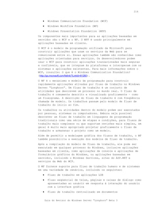 214



   •     Windows Communication Foundation (WCF)
   •     Windows Workflow Foundation (WF)
   •     Windows Presentation Foundation (WPF)
Os componentes mais importantes para as aplicações baseadas em
servidor são o WCF e o WF. O WPF é usado principalmente em
aplicações baseadas em cliente.
O WCF é o modelo de programação unificado da Microsoft para
construir aplicações que usam os serviços da Web para se
comunicarem entre si. Essas aplicações também são conhecidas como
aplicações orientadas para serviços. Os desenvolvedores podem
usar o WCF para construir aplicações transacionadas mais seguras
e confiáveis, que se integram às plataformas e interoperam com os
sistemas e aplicações existentes. Para mais informações sobre o
WCF, consulte: O que é o Windows Communication Foundation?
(http://go.microsoft.com/fwlink/?LinkId=81260).
O WF é o mecanismo e modelo de programação para construir
rapidamente aplicações ativadas por fluxo de trabalho no Windows
Server “Longhorn”. Um fluxo de trabalho é um conjunto de
atividades que descrevem um processo no mundo real. O fluxo de
trabalho é comumente descrito e visualizado graficamente – como
um fluxograma. A descrição do fluxo de trabalho é com freqüência
chamada de modelo. Os trabalhos passam pelo modelo de fluxo de
trabalho do início ao fim.
Os trabalhos ou atividades dentro do modelo podem ser executados
por pessoas, sistemas ou computadores. Embora seja possível
descrever um fluxo de trabalho em linguagens de programação
tradicionais como uma série de etapas e condições, para fluxos de
trabalho mais complexos ou que suportam revisões mais simples, em
geral é muito mais apropriado projetar graficamente o fluxo de
trabalho e armazenar o projeto como um modelo.
Além de permitir a modelagem gráfica dos fluxos de trabalho, o WF
também possibilita a execução dos modelos de fluxo de trabalho.
Após a compilação do modelo de fluxo de trabalho, ele pode ser
executado em qualquer processo do Windows, inclusive aplicações
baseadas em cliente, como aplicações de console e aplicações de
formulários gráficos do Windows, ou aplicações baseadas em
servidor, incluindo o Windows Services, sites do ASP.NET e
serviços da Web do WCF.
O WF fornece suporte para fluxo de trabalho humano e de sistemas
em uma variedade de cenários, incluindo os seguintes:
   •     Fluxo de trabalho em aplicações LOB
   •     Fluxo seqüencial de telas, páginas e caixas de diálogo como
         apresentadas ao usuário em resposta à interação do usuário
         com a interface gráfica
   •     Fluxo de trabalho centralizado em documentos


       Guia do Revisor do Windows Server “Longhorn” Beta 3
 