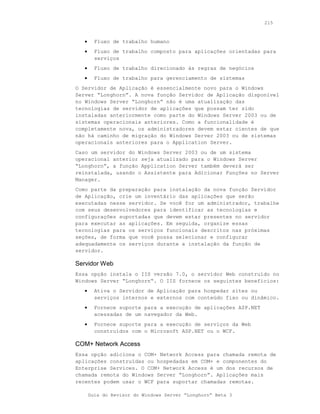 215



   •     Fluxo de trabalho humano
   •     Fluxo de trabalho composto para aplicações orientadas para
         serviços
   •     Fluxo de trabalho direcionado às regras de negócios
   •     Fluxo de trabalho para gerenciamento de sistemas
O Servidor de Aplicação é essencialmente novo para o Windows
Server “Longhorn”. A nova função Servidor de Aplicação disponível
no Windows Server “Longhorn” não é uma atualização das
tecnologias de servidor de aplicações que possam ter sido
instaladas anteriormente como parte do Windows Server 2003 ou de
sistemas operacionais anteriores. Como a funcionalidade é
completamente nova, os administradores devem estar cientes de que
não há caminho de migração do Windows Server 2003 ou de sistemas
operacionais anteriores para o Application Server.
Caso um servidor do Windows Server 2003 ou de um sistema
operacional anterior seja atualizado para o Windows Server
“Longhorn”, a função Application Server também deverá ser
reinstalada, usando o Assistente para Adicionar Funções no Server
Manager.
Como parte da preparação para instalação da nova função Servidor
de Aplicação, crie um inventário das aplicações que serão
executadas nesse servidor. Se você for um administrador, trabalhe
com seus desenvolvedores para identificar as tecnologias e
configurações suportadas que devem estar presentes no servidor
para executar as aplicações. Em seguida, organize essas
tecnologias para os serviços funcionais descritos nas próximas
seções, de forma que você possa selecionar e configurar
adequadamente os serviços durante a instalação da função de
servidor.

Servidor Web
Essa opção instala o IIS versão 7.0, o servidor Web construído no
Windows Server “Longhorn“. O IIS fornece os seguintes benefícios:
   •     Ativa o Servidor de Aplicação para hospedar sites ou
         serviços internos e externos com conteúdo fixo ou dinâmico.
   •     Fornece suporte para a execução de aplicações ASP.NET
         acessadas de um navegador da Web.
   •     Fornece suporte para a execução de serviços da Web
         construídos com o Microsoft ASP.NET ou o WCF.

COM+ Network Access
Essa opção adiciona o COM+ Network Access para chamada remota de
aplicações construídas ou hospedadas em COM+ e componentes do
Enterprise Services. O COM+ Network Access é um dos recursos de
chamada remota do Windows Server “Longhorn”. Aplicações mais
recentes podem usar o WCF para suportar chamadas remotas.

       Guia do Revisor do Windows Server “Longhorn” Beta 3
 