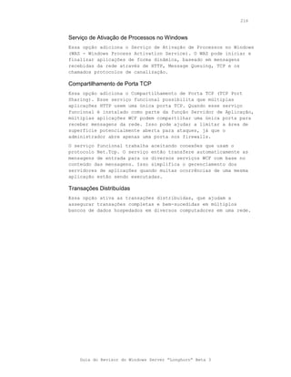 216



Serviço de Ativação de Processos no Windows
Essa opção adiciona o Serviço de Ativação de Processos no Windows
(WAS - Windows Process Activation Service). O WAS pode iniciar e
finalizar aplicações de forma dinâmica, baseado em mensagens
recebidas da rede através de HTTP, Message Queuing, TCP e os
chamados protocolos de canalização.

Compartilhamento de Porta TCP
Essa opção adiciona o Compartilhamento de Porta TCP (TCP Port
Sharing). Esse serviço funcional possibilita que múltiplas
aplicações HTTP usem uma única porta TCP. Quando esse serviço
funcional é instalado como parte da função Servidor de Aplicação,
múltiplas aplicações WCF podem compartilhar uma única porta para
receber mensagens da rede. Isso pode ajudar a limitar a área de
superfície potencialmente aberta para ataques, já que o
administrador abre apenas uma porta nos firewalls.
O serviço funcional trabalha aceitando conexões que usam o
protocolo Net.Tcp. O serviço então transfere automaticamente as
mensagens de entrada para os diversos serviços WCF com base no
conteúdo das mensagens. Isso simplifica o gerenciamento dos
servidores de aplicações quando muitas ocorrências de uma mesma
aplicação estão sendo executadas.

Transações Distribuídas
Essa opção ativa as transações distribuídas, que ajudam a
assegurar transações completas e bem-sucedidas em múltiplos
bancos de dados hospedados em diversos computadores em uma rede.




    Guia do Revisor do Windows Server “Longhorn” Beta 3
 
