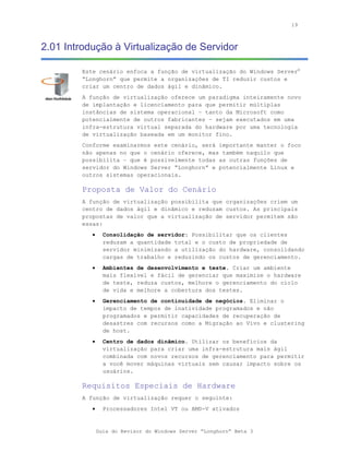 19



2.01 Introdução à Virtualização de Servidor

        Este cenário enfoca a função de virtualização do Windows Server®
        “Longhorn” que permite a organizações de TI reduzir custos e
        criar um centro de dados ágil e dinâmico.
        A função de virtualização oferece um paradigma inteiramente novo
        de implantação e licenciamento para que permitir múltiplas
        instâncias de sistema operacional – tanto da Microsoft como
        potencialmente de outros fabricantes – sejam executados em uma
        infra-estrutura virtual separada do hardware por uma tecnologia
        de virtualização baseada em um monitor fino.
        Conforme examinarmos este cenário, será importante manter o foco
        não apenas no que o cenário oferece, mas também naquilo que
        possibilita – que é possivelmente todas as outras funções de
        servidor do Windows Server “Longhorn” e potencialmente Linux e
        outros sistemas operacionais.

        Proposta de Valor do Cenário
        A função de virtualização possibilita que organizações criem um
        centro de dados ágil e dinâmico e reduzam custos. As principais
        propostas de valor que a virtualização de servidor permitem são
        essas:
           •     Consolidação de servidor: Possibilitar que os clientes
                 reduzam a quantidade total e o custo de propriedade de
                 servidor minimizando a utilização do hardware, consolidando
                 cargas de trabalho e reduzindo os custos de gerenciamento.
           •     Ambientes de desenvolvimento e teste. Criar um ambiente
                 mais flexível e fácil de gerenciar que maximize o hardware
                 de teste, reduza custos, melhore o gerenciamento do ciclo
                 de vida e melhore a cobertura dos testes.
           •     Gerenciamento de continuidade de negócios. Eliminar o
                 impacto de tempos de inatividade programados e não
                 programados e permitir capacidades de recuperação de
                 desastres com recursos como a Migração ao Vivo e clustering
                 de host.
           •     Centro de dados dinâmico. Utilizar os benefícios da
                 virtualização para criar uma infra-estrutura mais ágil
                 combinada com novos recursos de gerenciamento para permitir
                 a você mover máquinas virtuais sem causar impacto sobre os
                 usuários.

        Requisitos Especiais de Hardware
        A função de virtualização requer o seguinte:
           •     Processadores Intel VT ou AMD-V ativados


               Guia do Revisor do Windows Server “Longhorn” Beta 3
 