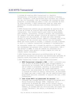 217



6.05 NTFS Transacional

        O sistema de arquivos NTFS Transacional e o Registro
        Transacional, a tecnologia transacional do kernel no Windows
        Server “Longhorn”, foram aprimorados para coordenar seu trabalho
        por meio de transações. Como as transações são necessárias para
        preservar a integridade dos dados e lidar com condições de erro
        de forma confiável, o NTFS Transacional pode ser usado para
        desenvolver soluções poderosas para sistemas executados no
        Windows.
        O NTFS Transacional permite que as operações de arquivos em um
        volume de sistema de arquivos NTFS sejam executadas de forma
        transacional. Isso fornece suporte para todas as propriedades
        ACID (atômica, consistente, isolada e durável) das transações.
        Por exemplo, você pode agrupar conjuntos de arquivos e operações
        de registro com uma transação, de forma que todos obtenham
        sucesso ou nenhum obtenha sucesso. Embora a transação seja ativa,
        as mudanças não são vísiveis para leitura fora da transação.
        Mesmo que ocorra falha no sistema, o trabalho iniciado é gravado
        no disco e o trabalho transacional incompleto é restabelecido.
        As transações usadas com o sistema de arquivos ou registro podem
        ser coordenadas com qualquer outro recurso transacional, como o
        SQL Server™ ou MSMQ. A linha de comando foi extendida com o
        comando Transact para permitir scripts simples de linha de
        comando usando transações.
        O NTFS Transacional destina-se aos profissionais de TI que
        precisam de uma maneira de garantir que determinadas operações de
        arquivos sejam finalizadas sem interrupção ou possíveis erros.
        O NTFS Transacional fornece a seguinte funcionalidade:
           •     NTFS Transacional integrado a COM+. O COM+ é estendido para
                 usar as APIs do Windows NT para ligar automaticamente o
                 equivalente da transação COM+ do Windows NT® ao thread em
                 que um objeto é programado. Portanto, as aplicações que
                 usam o modelo de transação COM+ podem simplesmente
                 especificar uma propriedade de objeto adicional que indica
                 a intenção de acesso do arquivo transacional. As aplicações
                 de legado que usam o modelo COM+ que não especificarem essa
                 propriedade adicional acessarão os arquivos sem usar o NTFS
                 Transacional.
           •     Cada volume NTFS é um gerenciador de recursos. Uma
                 transação que transpõe múltiplos volumes é coordenada pelo
                 Kernel Transaction Manager (KTM). Compatível com a
                 arquitetura do Windows NT, esse recurso fornece suporte
                 para recuperação independente de volume do Windows NT. Por
                 exemplo, um sistema pode ser reinicializado com alguns dos
                 volumes “perdidos”, sem afetar a recuperação de outros
                 volumes.

               Guia do Revisor do Windows Server “Longhorn” Beta 3
 