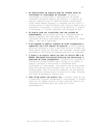 218



•     Um identificador de arquivos pode ser fechado antes da
      confirmação ou interrupção da transação. Em geral, a
      confirmação ou interrupção é executada por um thread
      totalmente diferente daquele que executou o trabalho de
      arquivo. Espera-se que os identificadores transacionais
      sejam usados apenas enquanto a transação estiver ativa. O
      sistema marca os identificadores como inativos depois que a
      transação é finalizada. A tentativa de modificar o arquivo
      é fracassada e o sistema apresenta uma mensagem de erro.
•     Um arquivo pode ser visualizado como uma unidade de
      armazenamento. Atualizações parciais e sobregravações de
      arquivo completas são suportadas. Não se espera que
      transações múltiplas modifiquem partes do arquivo ao mesmo
      tempo – isso não é suportado.
•     A E/S mapeada na memória trabalha de forma transparente e
      compatível com a E/S regular de arquivos. O único trabalho
      adicional necessário é que a aplicação esvazie e feche uma
      seção aberta antes de confirmar uma transação. Falhas nesse
      procedimento resultarão em mudanças parciais na transação.
•     O acesso a um arquivo remoto por meio do serviço SMB e do
      WebDAV (Web-Based Distributed Authoring and Versioning) é
      suportado de forma transparente. O contexto da transação é
      transmitido automaticamente pelo sistema ao nó remoto. A
      própria transação é distribuída e coordenada para
      confirmação ou interrupção. Isso permite que as aplicações
      sejam distribuídas para múltiplos nós com um alto grau de
      flexibilidade. Esse é um recurso poderoso, já que permite
      transferências transacionais de arquivos na rede, imitando
      uma forma de mensageria transacional.
•     Cada volume possui seu próprio log. O formato comum de log
      é usado para fornecer recuperação e interrupções. O formato
      comum de log também constrói um meio comum de registro de
      transações do Windows para ser usado por outros
      armazenamentos.




    Guia do Revisor do Windows Server “Longhorn” Beta 3
 