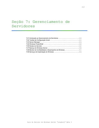 219




Seção 7: Gerenciamento de
Servidores

      7.01 Introdução ao Gerenciamento de Servidores .......................220
      7.02 Tarefas de Configuração Inicial .................................222
      7.03 Server Manager ............................................224
      7.04 Windows PowerShell ........................................240
      7.05 Núcleo do Servidor ..........................................242
      7.07 Backup do Windows Server....................................248
      7.08 Monitor de Confiabilidade e Desempenho do Windows ................251
      7.09 Serviços de Implantação do Windows ............................254




       Guia do Revisor do Windows Server “Longhorn” Beta 3
 