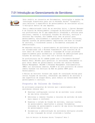 220



7.01 Introdução ao Gerenciamento de Servidores

        Este cenário se concentra em ferramentas, tecnologias e opções de
        instalação disponíveis para uso no Windows Server® “Longhorn”,
        para melhorar a experiência de gerenciamento de servidores únicos
        e múltiplos dentro de uma empresa.
        Para a administração local de um servidor único, o Server Manager
        é um Console de Gerenciamento integrado da Microsoft® que oferece
        aos profissionais de TI uma experiência integrada e contínua para
        adicionar, remover e configurar funções de servidor, serviços e
        recursos das funções. Ele também atua como um portal para
        gerenciamento, monitoramento e operações de servidor constantes,
        expondo tarefas de gerenciamento importantes com base na função
        do servidor, e fornecendo acesso a ferramentas avançadas de
        administração.
        Em empresas maiores, o gerenciamento de servidores múltiplos pode
        ser automatizado com o Windows PowerShell™, que consiste de um
        novo shell de linha de comando e linguagem de script projetado
        especificamente para automatizar as tarefas de administração para
        funções de servidor, tais como IIS e Active Directory®.
        Os profissionais de TI também podem usar a ferramenta Windows®
        Remote Shell (WinRS) para gerenciar os servidores remotamente ou
        para obter dados de gerenciamento através dos objetos Windows
        Remote Management (WinRM) e Windows Management Instrumentation
        (WMI) nos servidores remotos. WinRM é um novo protocolo de acesso
        remoto baseado nos Serviços da Web de padrão DMTF para
        Gerenciamento.
        O Núcleo do Servidor fornece uma opção de instalação mínima para
        certas funções de servidor, oferecendo uma memória de servidor e
        uma superfície de ataque menor, para reduzir as necessidades de
        gerenciamento e serviços.

        Proposta de Valores do Cenário
        As principais propostas de valores que o gerenciamento de
        servidores oferece são:
           •     Realizar configuração inicial de um servidor local através
                 de uma única interface
           •     Adicionar e remover funções e recursos de servidor de modo
                 mais seguro e confiável
           •     Examinar o estado de função de servidor, realizar tarefas
                 de gerenciamento importantes e acessar ferramentas
                 avançadas de gerenciamento a partir de uma única ferramenta
                 de gerenciamento local
           •     Automatizar a administração de servidores múltiplos através
                 de uma linguagem de script orientada a tarefas

               Guia do Revisor do Windows Server “Longhorn” Beta 3
 