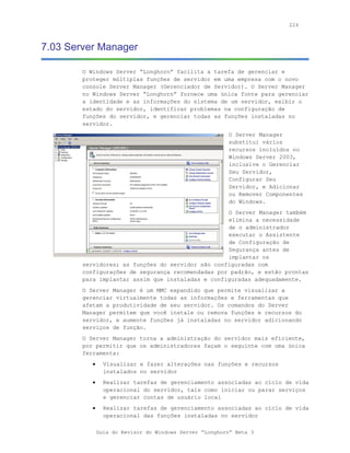 224



7.03 Server Manager

        O Windows Server “Longhorn” facilita a tarefa de gerenciar e
        proteger múltiplas funções de servidor em uma empresa com o novo
        console Server Manager (Gerenciador de Servidor). O Server Manager
        no Windows Server “Longhorn” fornece uma única fonte para gerenciar
        a identidade e as informações do sistema de um servidor, exibir o
        estado do servidor, identificar problemas na configuração de
        funções do servidor, e gerenciar todas as funções instaladas no
        servidor.
                                                         O Server Manager
                                                         substitui vários
                                                         recursos incluídos no
                                                         Windows Server 2003,
                                                         inclusive o Gerenciar
                                                         Seu Servidor,
                                                         Configurar Seu
                                                         Servidor, e Adicionar
                                                         ou Remover Componentes
                                                         do Windows.
                                                   O Server Manager também
                                                   elimina a necessidade
                                                   de o administrador
                                                   executar o Assistente
                                                   de Configuração de
                                                   Segurança antes de
                                                   implantar os
        servidores; as funções do servidor são configuradas com
        configurações de segurança recomendadas por padrão, e estão prontas
        para implantar assim que instaladas e configuradas adequadamente.
        O Server Manager é um MMC expandido que permite visualizar a
        gerenciar virtualmente todas as informações e ferramentas que
        afetam a produtividade de seu servidor. Os comandos do Server
        Manager permitem que você instale ou remova funções e recursos do
        servidor, e aumente funções já instaladas no servidor adicionando
        serviços de função.
        O Server Manager torna a administração do servidor mais eficiente,
        por permitir que os administradores façam o seguinte com uma única
        ferramenta:
           •     Visualizar e fazer alterações nas funções e recursos
                 instalados no servidor
           •     Realizar tarefas de gerenciamento associadas ao ciclo de vida
                 operacional do servidor, tais como iniciar ou parar serviços
                 e gerenciar contas de usuário local
           •     Realizar tarefas de gerenciamento associadas ao ciclo de vida
                 operacional das funções instaladas no servidor

               Guia do Revisor do Windows Server “Longhorn” Beta 3
 