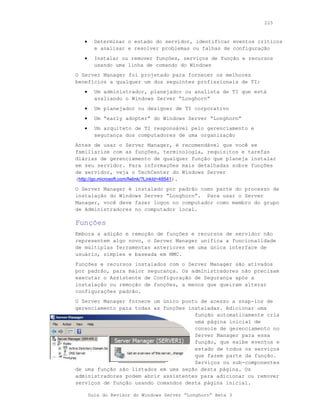 225



   •     Determinar o estado do servidor, identificar eventos críticos
         e analisar e resolver problemas ou falhas de configuração
   •     Instalar ou remover funções, serviços de função e recursos
         usando uma linha de comando do Windows
O Server Manager foi projetado para fornecer os melhores
benefícios a qualquer um dos seguintes profissionais de TI:
   •     Um administrador, planejador ou analista de TI que está
         avaliando o Windows Server “Longhorn”
   •     Um planejador ou designer de TI corporativo
   •     Um “early adopter” do Windows Server “Longhorn”
   •     Um arquiteto de TI responsável pelo gerenciamento e
         segurança dos computadores de uma organização
Antes de usar o Server Manager, é recomendável que você se
familiarize com as funções, terminologia, requisitos e tarefas
diárias de gerenciamento de qualquer função que planeja instalar
em seu servidor. Para informações mais detalhadas sobre funções
de servidor, veja o TechCenter do Windows Server
(http://go.microsoft.com/fwlink/?LinkId=48541).
O Server Manager é instalado por padrão como parte do processo de
instalação do Windows Server “Longhorn”. Para usar o Server
Manager, você deve fazer logon no computador como membro do grupo
de Administradores no computador local.

Funções
Embora a adição e remoção de funções e recursos de servidor não
representem algo novo, o Server Manager unifica a funcionalidade
de múltiplas ferramentas anteriores em uma única interface de
usuário, simples e baseada em MMC.
Funções e recursos instalados com o Server Manager são ativados
por padrão, para maior segurança. Os administradores não precisam
executar o Assistente de Configuração de Segurança após a
instalação ou remoção de funções, a menos que queiram alterar
configurações padrão.
O Server Manager fornece um único ponto de acesso a snap-ins de
gerenciamento para todas as funções instaladas. Adicionar uma
                                      função automaticamente cria
                                      uma página inicial de
                                      console de gerenciamento no
                                      Server Manager para essa
                                      função, que exibe eventos e
                                      estado de todos os serviços
                                      que fazem parte da função.
                                      Serviços ou sub-componentes
de uma função são listados em uma seção desta página. Os
administradores podem abrir assistentes para adicionar ou remover
serviços de função usando comandos desta página inicial.

       Guia do Revisor do Windows Server “Longhorn” Beta 3
 