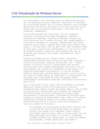 20



2.02 Virtualização do Windows Server

        A virtualização é uma tecnologia chave de capacitação que pode
        ser utilizada para alcançar benefícios comerciais. A tecnologia
        de virtualização permite que os clientes executem vários sistemas
        operacionais de maneira concorrente em um único servidor físico,
        em que cada um dos sistemas operacionais é executado como um
        computador independente.
        Hoje há mais pressão que nunca sobre o TI com orçamentos
        reduzidos, tecnologias que mudam rapidamente e questões
        crescentes de segurança. Conforme as empresas crescem, suas
        infra-estruturas de TI crescem com elas. Mas, freqüentemente, o
        ritmo desse crescimento é irregular, impulsionado tanto pelas
        condições sob as quais a empresa opera quanto pelo modelo a que
        aspira. O TI está sendo cada vez mais visto como um gerador-chave
        de valor para a maioria das organizações, e o foco do TI é mudar
        de meramente manter a empresa em funcionamento para ser um
        mecanismo para produzir reatividade e agilidade por toda a
        organização.
        Produzir agilidade pelo TI, reduzir custos e gerenciar
        complexidade precisam todos acontecer de uma forma integrada. A
        Iniciativa de Sistemas Dinâmicos da Microsoft (DSI - Dynamic
        Systems Initiative) utiliza a virtualização como um pilar
        principal para tratar dessas preocupações comerciais, e se une
        estreitamente com a adição de informações às aplicações e na
        camada de gerenciamento para permitir a visão de sistemas
        dinâmicos gerenciados automaticamente em todo o ciclo de vida e
        por todas as funções dentro da organização. A virtualização como
        tecnologia tem a capacidade de tratar de algumas dessas
        preocupações e necessidades comerciais como partes da estratégia
        geral de TI.
        Hoje, O Microsoft® Virtual Server 2005 R2 hospedado no sistema
        operacional Windows Server 2003 proporciona os recursos
        necessários para cumprir tarefas que poupam tempo e custo através
        da tecnologia de virtualização em um ambiente de computação
        "enterpise-ready" com níveis avançados de escalabilidade,
        gerenciamento e disponibilidade. A abordagem da Microsoft para
        integrar os recursos de gerenciamento com a família de produtos
        System Center existente permite aos clientes gerenciar suas
        infra-estruturas física e virtual d uma forma integrada e
        facilita a adoção da tecnologia.
              “A estratégia de virtualização da Microsoft contrasta com
              as alternativas atuais para gerenciamento de máquina
              virtual, que tendem a ser complexas, caras e exigir
              habilidades especializadas. Vemos a virtualização como uma
              tecnologia-chave para ajudar os clientes a alcançarem
              sistemas dinâmicos auto-gerenciados. Ao longo das camadas
              da plataforma, sistema operacional, aplicações e

            Guia do Revisor do Windows Server “Longhorn” Beta 3
 