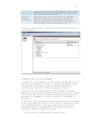 232


                 ao administrador e mais de 130 ferramentas de linha de comando
                 padrão para possibilitar uma administração de sistema mais
                 fácil e uma automatização acelerada.
Serviço de       O WPAS generaliza o modelo de processo de IIS, removendo a
Ativação de      dependência ao HTTP. Todos os recursos de IIS previamente
Processo do      disponíveis apenas para aplicações de HTTP estão agora
Windows (WPAS)   disponíveis para aplicações que hospedam serviços de WCF,
                 usando protocolos que não são de HTTP. O IIS 7.0 também usa
                 WPAS para ativação baseada em mensagens por HTTP.



O seguinte gráfico mostra a página inicial da função Recursos no
Server Manager.




Console do Server Manager
O Console do Server Manager é um novo snap in de MMC que fornece
uma visão consolidada do servidor, incluindo informações sobre
configuração do servidor, estado das funções instaladas e
comandos para adicionar e remover funções e recursos.
O painel hierárquico do console do Server Manager contém nós
expansíveis que os administradores podem usar para ir diretamente
aos consoles para gerenciar funções específicas, ferramentas de
resolução de problemas, ou opções de backup e recuperação de
desastres.
O console do Server Manager é bastante parecido à primeira página
de um jornal sobre seu servidor. Ele fornece um único local para
que os administradores tenham uma visão geral concisa de um
servidor, alterem as propriedades de sistema do servidor, e
instalem ou removam funções ou recursos.

     Guia do Revisor do Windows Server “Longhorn” Beta 3
 