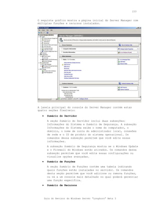 233


O seguinte gráfico mostra a página inicial do Server Manager com
múltiplas funções e recursos instalados.




A janela principal do console do Server Manager contém estas
quatro seções flexíveis:

   •     Sumário do Servidor
         A seção Sumário do Servidor inclui duas subseções:
         Informações do Sistema e Sumário de Segurança. A subseção
         Informações do Sistema exibe o nome do computador, o
         domínio, o nome de conta do administrador local, conexões
         de rede e o ID de produto do sistema operacional. Os
         comandos dessa subseção permitem que você edite essas
         informações.
         A subseção Sumário de Segurança mostra se o Windows Update
         e o Firewall do Windows estão ativados. Os comandos dessa
         subseção permitem que você edite essas configurações ou
         visualize opções avançadas.
   •     Sumário de Funções
         A seção Sumário de Funções contém uma tabela indicando
         quais funções estão instaladas no servidor. Os comandos
         desta seção permitem que você adicione ou remova funções,
         ou vá a um console mais detalhado no qual poderá gerenciar
         uma função específica.
   •     Sumário de Recursos




       Guia do Revisor do Windows Server “Longhorn” Beta 3
 
