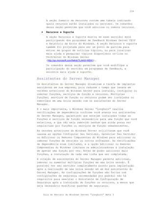 234



         A seção Sumário de Recursos contém uma tabela indicando
         quais recursos estão instalados no servidor. Os comandos
         dessa seção permitem que você adicione ou remova recursos.
   •     Recursos e Suporte
         A seção Recursos e Suporte mostra se esse servidor está
         participando dos programas de feedback Windows Server CEIP
         e Relatório de Erros do Windows. A seção Recursos e suporte
         também foi projetada para ser um ponto de partida para
         entrar em grupos de notícias tópicos, ou para localizar
         mais ajuda e pesquisar tópicos disponíveis on-line no
         TechCenter do Windows Server
         (http://go.microsoft.com/fwlink/?LinkId=48541).
         Os comandos dessa seção permitem que você modifique a
         participação do servidor em programas de feedback, e
         encontre mais ajuda e suporte.

Assistentes do Server Manager
Os Assistentes do Server Manager dinamizam a tarefa de implantar
servidores em sua empresa, pois reduzem o tempo que levava em
versões anteriores do Windows Server para instalar, configurar ou
remover funções, serviços de função e recursos. Múltiplas
funções, serviços de função ou recursos podem ser instalados ou
removidos em uma única sessão com os assistentes do Server
Manager.
E o mais importante, o Windows Server “Longhorn” realiza
verificações de dependência conforme você avança nos assistentes
do Server Manager, garantindo que estejam instaladas todas as
funções e serviços de função necessários para uma função que você
seleciona, e que não seja removido nenhum que ainda possa ser
requisitado por funções ou serviços de função remanescentes.
As versões anteriores do Windows Server solicitavam que você
usasse as opções Configurar Seu Servidor, Gerenciar Seu Servidor
ou Adicionar ou Remover Componentes do Windows para adicionar ou
remover funções de servidor ou outros softwares. As verificações
de dependência eram limitadas, e a opção Adicionar ou Remover
Componentes do Windows limitava os administradores à instalação
de apenas uma função por vez. Antes de poder adicionar mais
funções, a instalação de cada uma tinha que ser completada.
A coleção de assistentes do Server Manager permite adicionar,
remover ou aumentar múltiplas funções em uma única sessão. É
possível ter seu servidor completamente pronto para implantação
após a realização de uma única sessão em um dos assistentes do
Server Manager. As configurações de funções são feitas com
configurações de segurança recomendadas por padrão; não há
requisitos para executar o Assistente de Configuração de
Segurança após a instalação de funções ou recursos, a menos que
seja necessário modificar padrões de segurança.


       Guia do Revisor do Windows Server “Longhorn” Beta 3
 