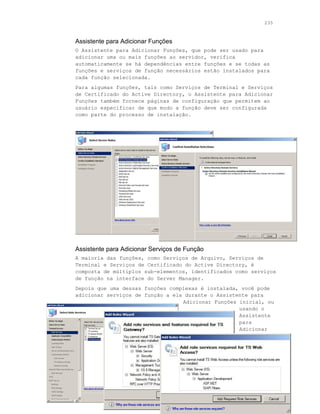 235



Assistente para Adicionar Funções
O Assistente para Adicionar Funções, que pode ser usado para
adicionar uma ou mais funções ao servidor, verifica
automaticamente se há dependências entre funções e se todas as
funções e serviços de função necessários estão instalados para
cada função selecionada.
Para algumas funções, tais como Serviços de Terminal e Serviços
de Certificado do Active Directory, o Assistente para Adicionar
Funções também fornece páginas de configuração que permitem ao
usuário especificar de que modo a função deve ser configurada
como parte do processo de instalação.




Assistente para Adicionar Serviços de Função
A maioria das funções, como Serviços de Arquivo, Serviços de
Terminal e Serviços de Certificado do Active Directory, é
composta de múltiplos sub-elementos, identificados como serviços
de função na interface do Server Manager.
Depois que uma dessas funções complexas é instalada, você pode
adicionar serviços de função a ela durante o Assistente para
                                  Adicionar Funções inicial, ou
                                                    usando o
                                                    Assistente
                                                    para
                                                    Adicionar




    Guia do Revisor do Windows Server “Longhorn” Beta 3
 