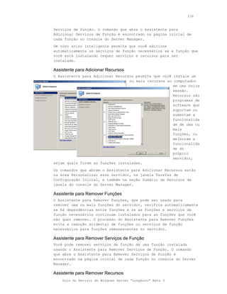 236



Serviços de Função. O comando que abre o Assistente para
Adicionar Serviços de Função é encontrado na página inicial de
cada função no console do Server Manager.
Um novo aviso inteligente permite que você adicione
automaticamente os serviços de função necessários se a função que
você está instalando requer serviços e recursos para ser
instalada.

Assistente para Adicionar Recursos
O Assistente para Adicionar Recursos permite que você instale um
                                  ou mais recursos ao computador
                                                      em uma única
                                                      sessão.
                                                      Recursos são
                                                      programas de
                                                      software que
                                                      suportam ou
                                                      aumentam a
                                                      funcionalida
                                                      de de uma ou
                                                      mais
                                                      funções, ou
                                                      melhoram a
                                                      funcionalida
                                                      de do
                                                      próprio
                                                      servidor,
sejam quais forem as funções instaladas.
Os comandos que abrem o Assistente para Adicionar Recursos estão
na área Personalizar esse servidor, na janela Tarefas de
Configuração Inicial, e também na seção Sumário de Recursos da
janela do console do Server Manager.

Assistente para Remover Funções
O Assistente para Remover Funções, que pode ser usado para
remover uma ou mais funções do servidor, verifica automaticamente
se há dependências entre funções e se as funções e serviços de
função necessários continuam instalados para as funções que você
não quer remover. O processo do Assistente para Remover Funções
evita a remoção acidental de funções ou serviços de função
necessários para funções remanescentes no servidor.

Assistente para Remover Serviços de Função
Você pode remover serviços de função de uma função instalada
usando o Assistente para Remover Serviços de Função. O comando
que abre o Assistente para Remover Serviços de Função é
encontrado na página inicial de cada função no console do Server
Manager.

Assistente para Remover Recursos
    Guia do Revisor do Windows Server “Longhorn” Beta 3
 